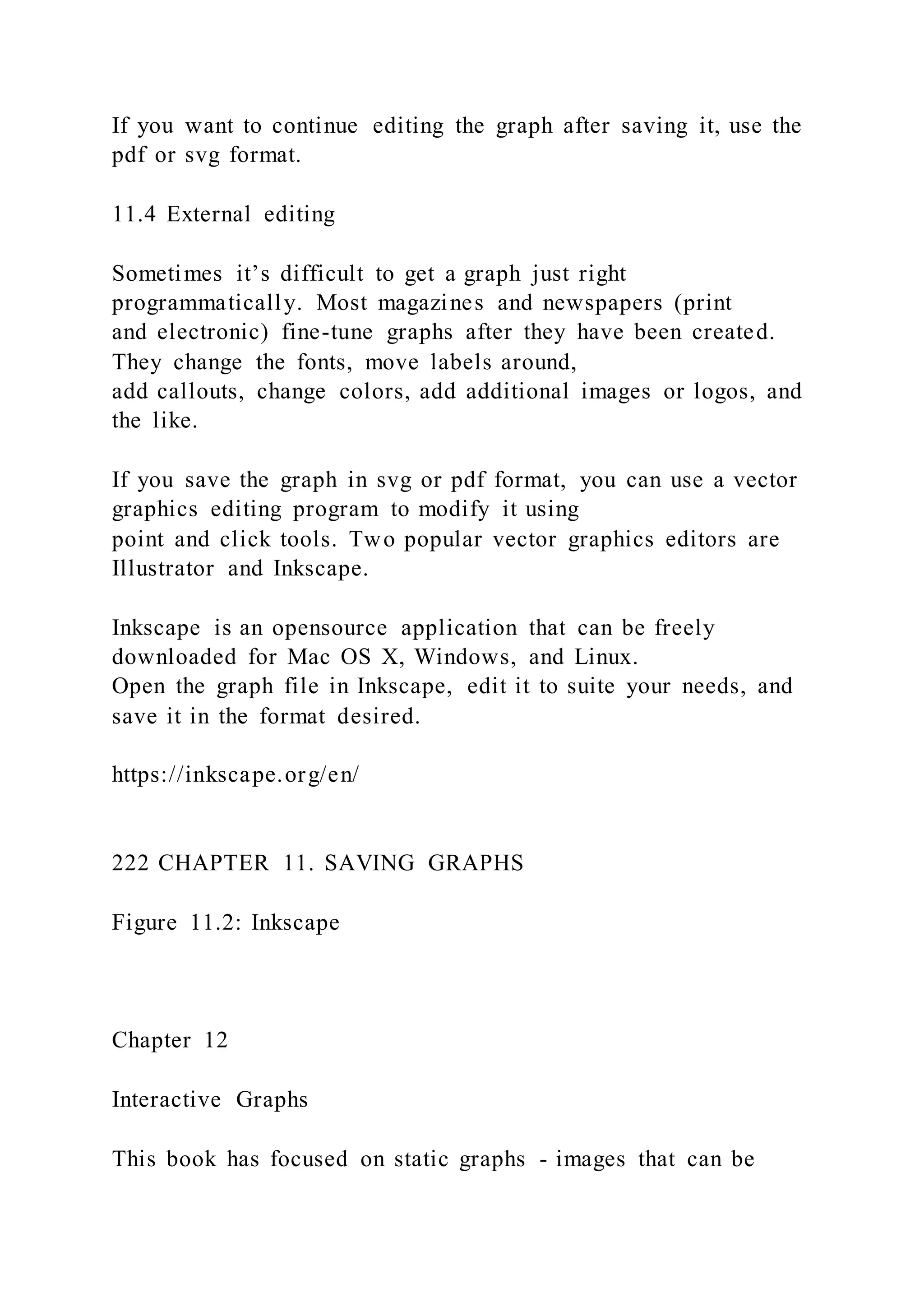 If you want to continue editing the graph after saving it, use the
pdf or svg format.
11.4 External editing
Sometimes it’s difficult to get a graph just right
programmatically. Most magazines and newspapers (print
and electronic) fine-tune graphs after they have been created.
They change the fonts, move labels around,
add callouts, change colors, add additional images or logos, and
the like.
If you save the graph in svg or pdf format, you can use a vector
graphics editing program to modify it using
point and click tools. Two popular vector graphics editors are
Illustrator and Inkscape.
Inkscape is an opensource application that can be freely
downloaded for Mac OS X, Windows, and Linux.
Open the graph file in Inkscape, edit it to suite your needs, and
save it in the format desired.
https://inkscape.org/en/
222 CHAPTER 11. SAVING GRAPHS
Figure 11.2: Inkscape
Chapter 12
Interactive Graphs
This book has focused on static graphs - images that can be
 
