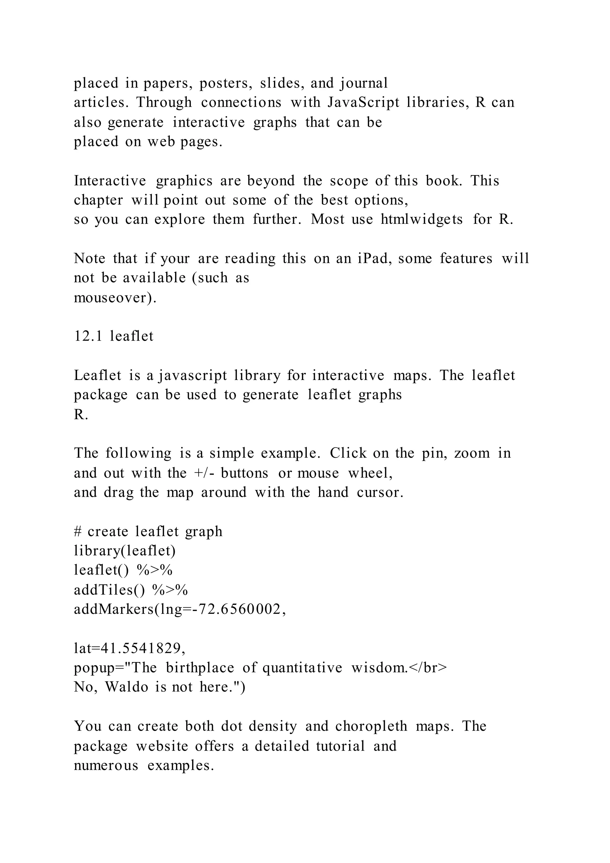 placed in papers, posters, slides, and journal
articles. Through connections with JavaScript libraries, R can
also generate interactive graphs that can be
placed on web pages.
Interactive graphics are beyond the scope of this book. This
chapter will point out some of the best options,
so you can explore them further. Most use htmlwidgets for R.
Note that if your are reading this on an iPad, some features will
not be available (such as
mouseover).
12.1 leaflet
Leaflet is a javascript library for interactive maps. The leaflet
package can be used to generate leaflet graphs
R.
The following is a simple example. Click on the pin, zoom in
and out with the +/- buttons or mouse wheel,
and drag the map around with the hand cursor.
# create leaflet graph
library(leaflet)
leaflet() %>%
addTiles() %>%
addMarkers(lng=-72.6560002,
lat=41.5541829,
popup="The birthplace of quantitative wisdom.</br>
No, Waldo is not here.")
You can create both dot density and choropleth maps. The
package website offers a detailed tutorial and
numerous examples.
 