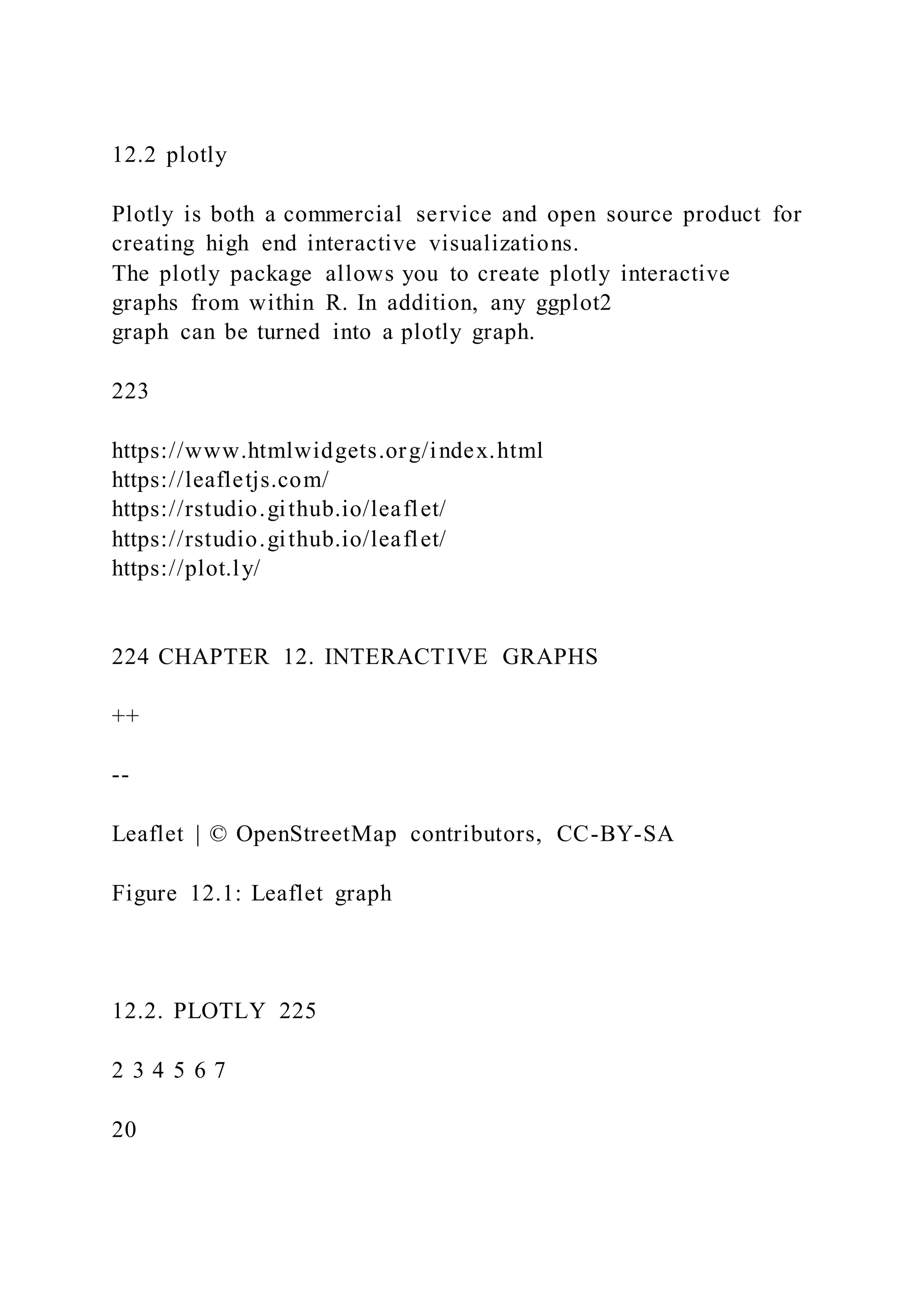 12.2 plotly
Plotly is both a commercial service and open source product for
creating high end interactive visualizations.
The plotly package allows you to create plotly interactive
graphs from within R. In addition, any ggplot2
graph can be turned into a plotly graph.
223
https://www.htmlwidgets.org/index.html
https://leafletjs.com/
https://rstudio.github.io/leaflet/
https://rstudio.github.io/leaflet/
https://plot.ly/
224 CHAPTER 12. INTERACTIVE GRAPHS
++
--
Leaflet | © OpenStreetMap contributors, CC-BY-SA
Figure 12.1: Leaflet graph
12.2. PLOTLY 225
2 3 4 5 6 7
20
 