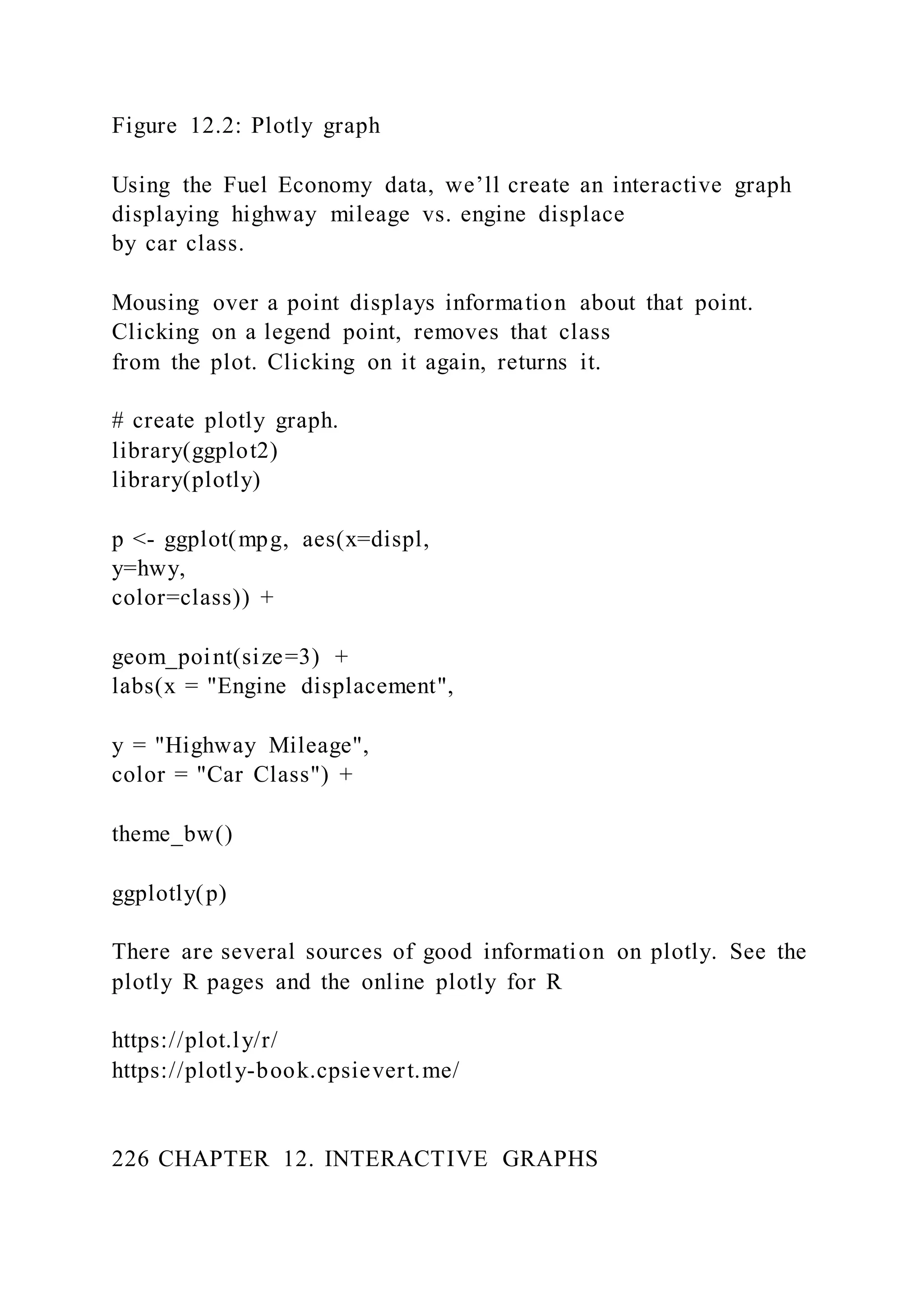 Figure 12.2: Plotly graph
Using the Fuel Economy data, we’ll create an interactive graph
displaying highway mileage vs. engine displace
by car class.
Mousing over a point displays information about that point.
Clicking on a legend point, removes that class
from the plot. Clicking on it again, returns it.
# create plotly graph.
library(ggplot2)
library(plotly)
p <- ggplot(mpg, aes(x=displ,
y=hwy,
color=class)) +
geom_point(size=3) +
labs(x = "Engine displacement",
y = "Highway Mileage",
color = "Car Class") +
theme_bw()
ggplotly(p)
There are several sources of good information on plotly. See the
plotly R pages and the online plotly for R
https://plot.ly/r/
https://plotly-book.cpsievert.me/
226 CHAPTER 12. INTERACTIVE GRAPHS
 