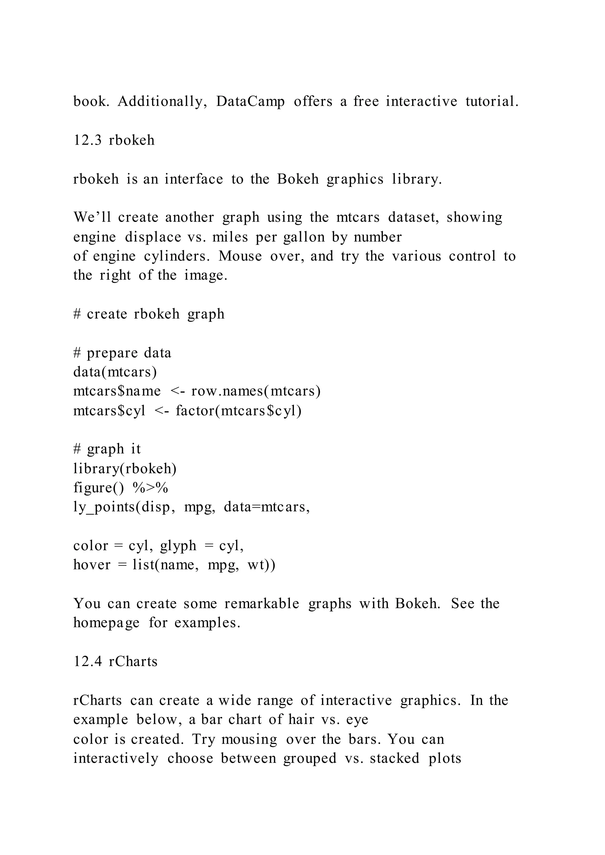 book. Additionally, DataCamp offers a free interactive tutorial.
12.3 rbokeh
rbokeh is an interface to the Bokeh graphics library.
We’ll create another graph using the mtcars dataset, showing
engine displace vs. miles per gallon by number
of engine cylinders. Mouse over, and try the various control to
the right of the image.
# create rbokeh graph
# prepare data
data(mtcars)
mtcars$name <- row.names(mtcars)
mtcars$cyl <- factor(mtcars$cyl)
# graph it
library(rbokeh)
figure() %>%
ly_points(disp, mpg, data=mtcars,
color = cyl, glyph = cyl,
hover = list(name, mpg, wt))
You can create some remarkable graphs with Bokeh. See the
homepage for examples.
12.4 rCharts
rCharts can create a wide range of interactive graphics. In the
example below, a bar chart of hair vs. eye
color is created. Try mousing over the bars. You can
interactively choose between grouped vs. stacked plots
 