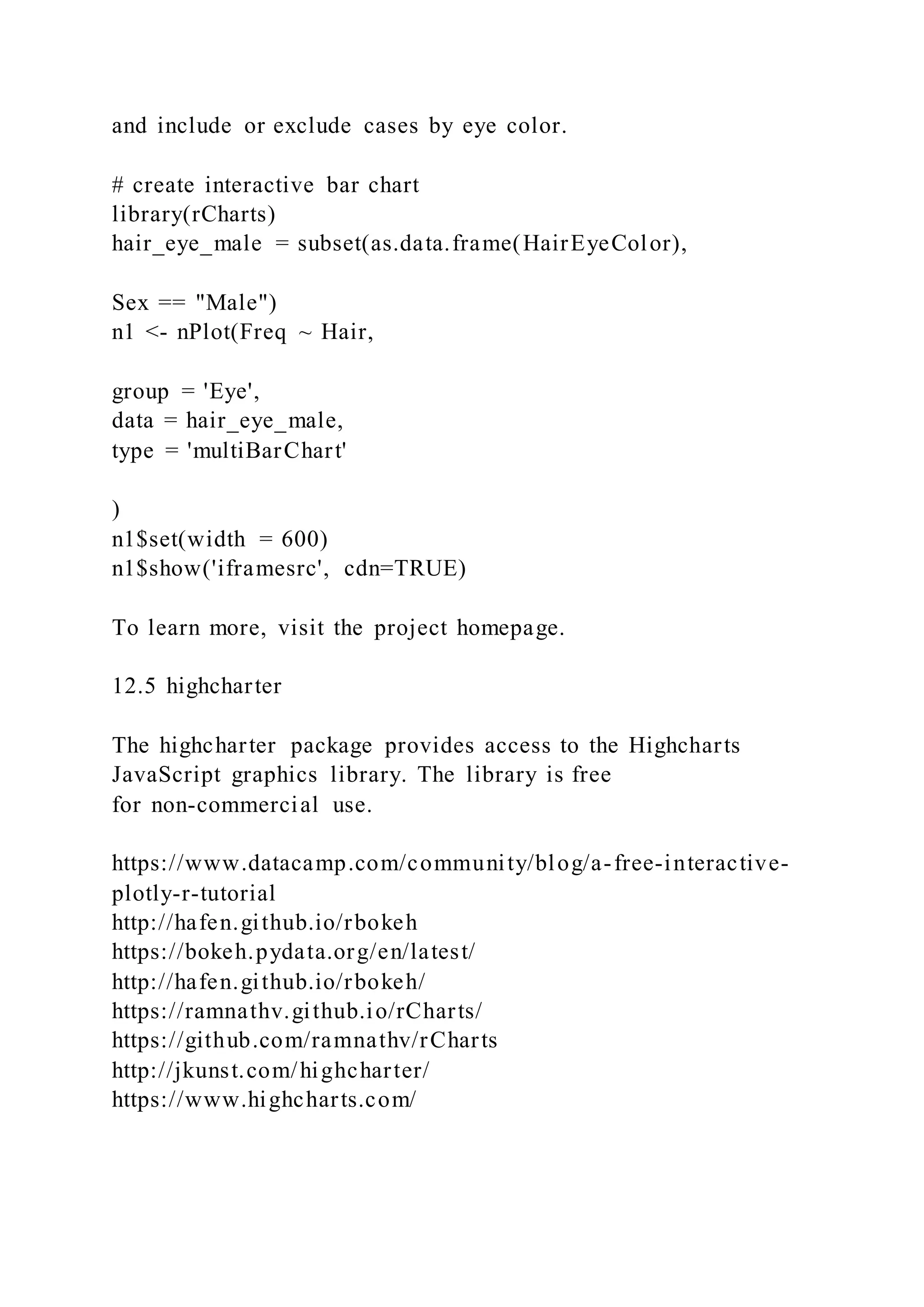 and include or exclude cases by eye color.
# create interactive bar chart
library(rCharts)
hair_eye_male = subset(as.data.frame(HairEyeColor),
Sex == "Male")
n1 <- nPlot(Freq ~ Hair,
group = 'Eye',
data = hair_eye_male,
type = 'multiBarChart'
)
n1$set(width = 600)
n1$show('iframesrc', cdn=TRUE)
To learn more, visit the project homepage.
12.5 highcharter
The highcharter package provides access to the Highcharts
JavaScript graphics library. The library is free
for non-commercial use.
https://www.datacamp.com/community/blog/a-free-interactive-
plotly-r-tutorial
http://hafen.github.io/rbokeh
https://bokeh.pydata.org/en/latest/
http://hafen.github.io/rbokeh/
https://ramnathv.github.io/rCharts/
https://github.com/ramnathv/rCharts
http://jkunst.com/highcharter/
https://www.highcharts.com/
 