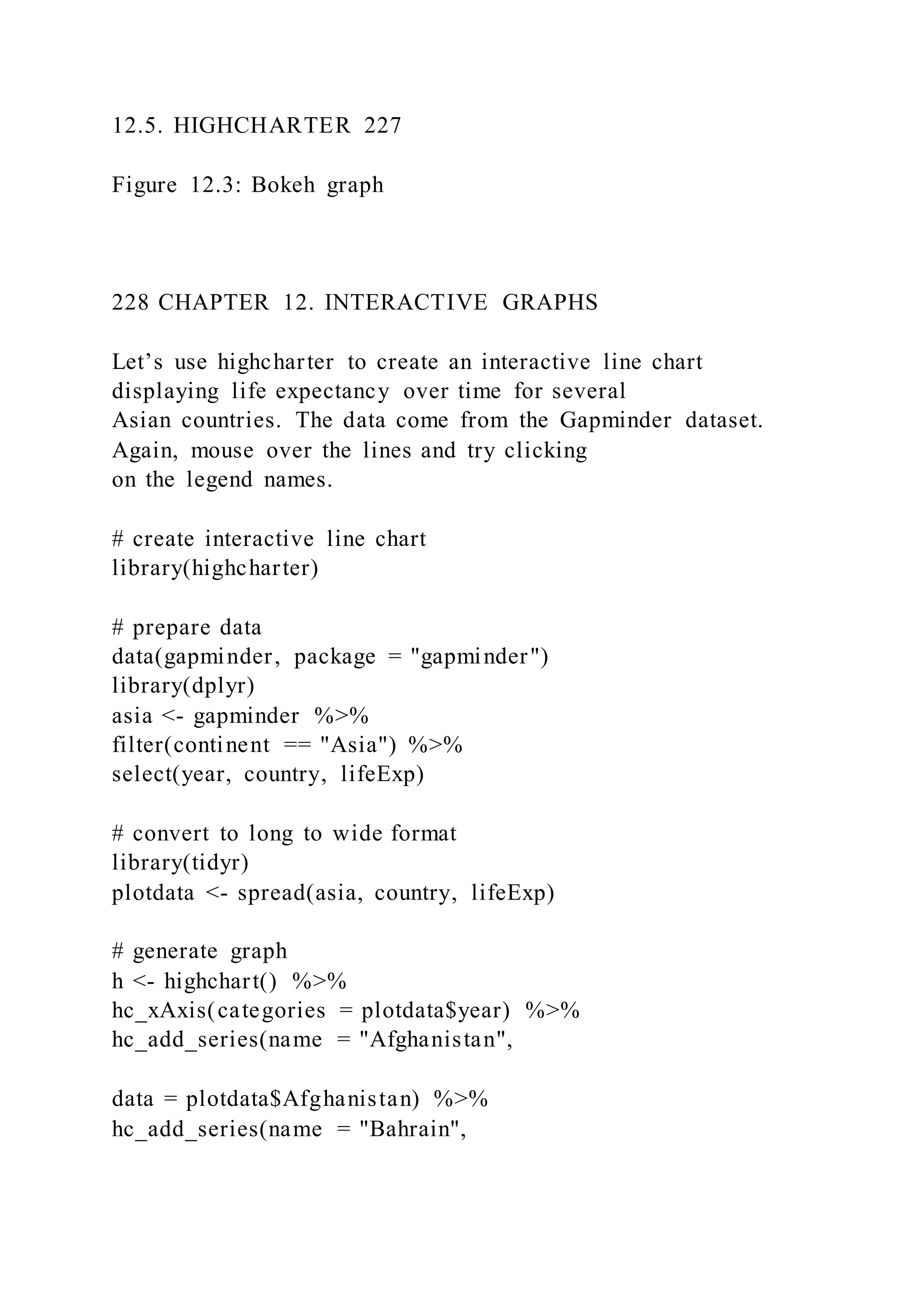 12.5. HIGHCHARTER 227
Figure 12.3: Bokeh graph
228 CHAPTER 12. INTERACTIVE GRAPHS
Let’s use highcharter to create an interactive line chart
displaying life expectancy over time for several
Asian countries. The data come from the Gapminder dataset.
Again, mouse over the lines and try clicking
on the legend names.
# create interactive line chart
library(highcharter)
# prepare data
data(gapminder, package = "gapminder")
library(dplyr)
asia <- gapminder %>%
filter(continent == "Asia") %>%
select(year, country, lifeExp)
# convert to long to wide format
library(tidyr)
plotdata <- spread(asia, country, lifeExp)
# generate graph
h <- highchart() %>%
hc_xAxis(categories = plotdata$year) %>%
hc_add_series(name = "Afghanistan",
data = plotdata$Afghanistan) %>%
hc_add_series(name = "Bahrain",
 