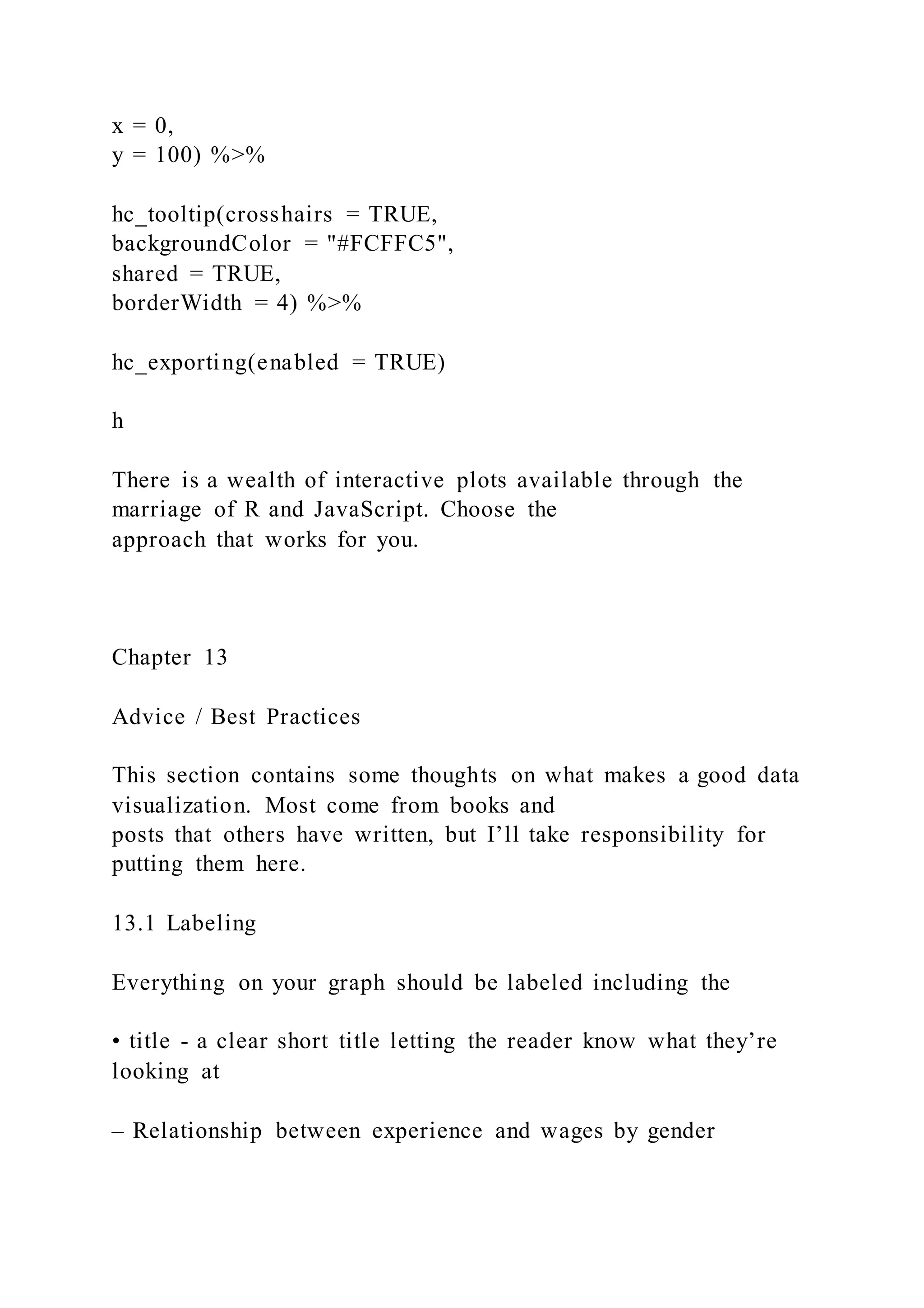 x = 0,
y = 100) %>%
hc_tooltip(crosshairs = TRUE,
backgroundColor = "#FCFFC5",
shared = TRUE,
borderWidth = 4) %>%
hc_exporting(enabled = TRUE)
h
There is a wealth of interactive plots available through the
marriage of R and JavaScript. Choose the
approach that works for you.
Chapter 13
Advice / Best Practices
This section contains some thoughts on what makes a good data
visualization. Most come from books and
posts that others have written, but I’ll take responsibility for
putting them here.
13.1 Labeling
Everything on your graph should be labeled including the
• title - a clear short title letting the reader know what they’re
looking at
– Relationship between experience and wages by gender
 
