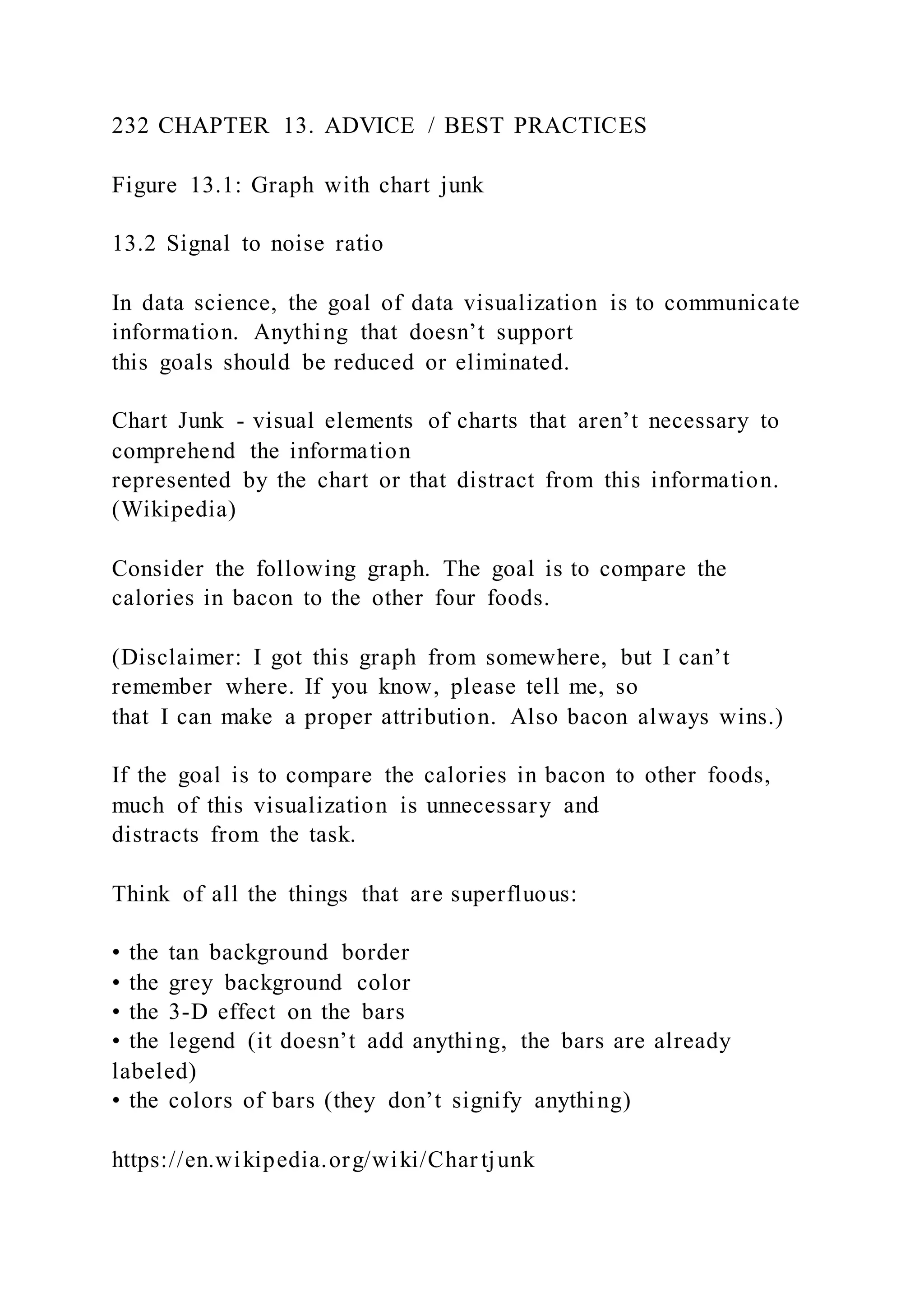 232 CHAPTER 13. ADVICE / BEST PRACTICES
Figure 13.1: Graph with chart junk
13.2 Signal to noise ratio
In data science, the goal of data visualization is to communicate
information. Anything that doesn’t support
this goals should be reduced or eliminated.
Chart Junk - visual elements of charts that aren’t necessary to
comprehend the information
represented by the chart or that distract from this information.
(Wikipedia)
Consider the following graph. The goal is to compare the
calories in bacon to the other four foods.
(Disclaimer: I got this graph from somewhere, but I can’t
remember where. If you know, please tell me, so
that I can make a proper attribution. Also bacon always wins.)
If the goal is to compare the calories in bacon to other foods,
much of this visualization is unnecessary and
distracts from the task.
Think of all the things that are superfluous:
• the tan background border
• the grey background color
• the 3-D effect on the bars
• the legend (it doesn’t add anything, the bars are already
labeled)
• the colors of bars (they don’t signify anything)
https://en.wikipedia.org/wiki/Char tjunk
 
