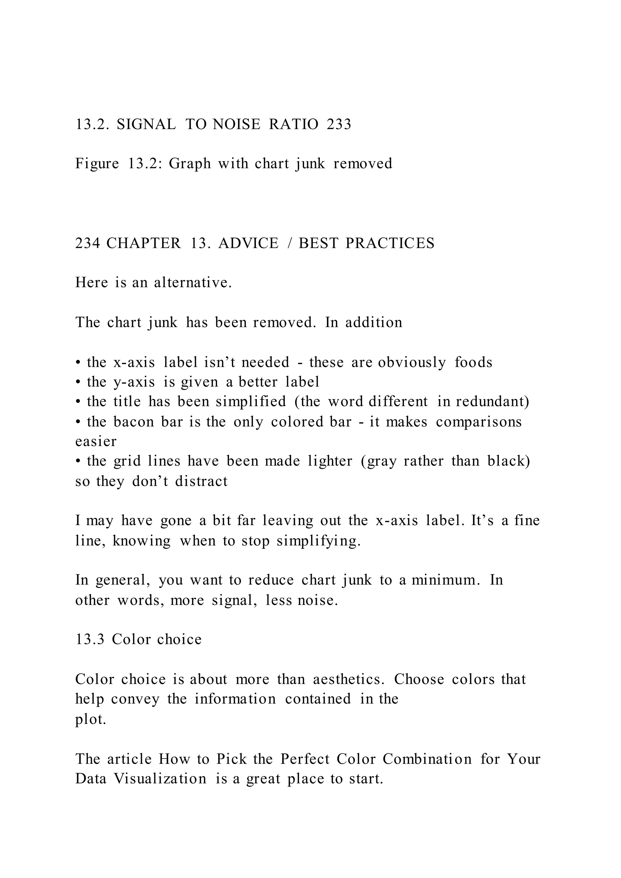 13.2. SIGNAL TO NOISE RATIO 233
Figure 13.2: Graph with chart junk removed
234 CHAPTER 13. ADVICE / BEST PRACTICES
Here is an alternative.
The chart junk has been removed. In addition
• the x-axis label isn’t needed - these are obviously foods
• the y-axis is given a better label
• the title has been simplified (the word different in redundant)
• the bacon bar is the only colored bar - it makes comparisons
easier
• the grid lines have been made lighter (gray rather than black)
so they don’t distract
I may have gone a bit far leaving out the x-axis label. It’s a fine
line, knowing when to stop simplifying.
In general, you want to reduce chart junk to a minimum. In
other words, more signal, less noise.
13.3 Color choice
Color choice is about more than aesthetics. Choose colors that
help convey the information contained in the
plot.
The article How to Pick the Perfect Color Combination for Your
Data Visualization is a great place to start.
 
