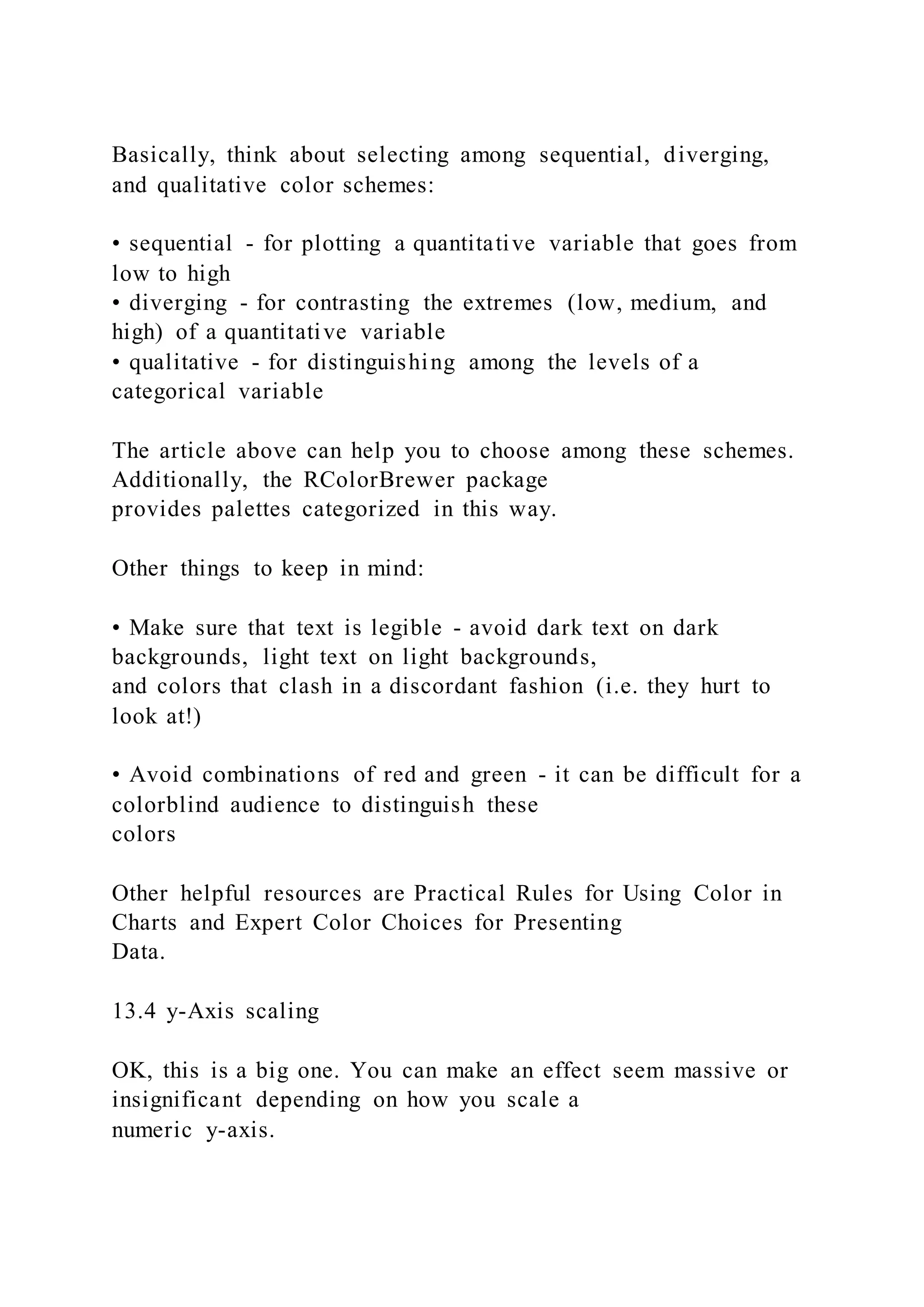 Basically, think about selecting among sequential, diverging,
and qualitative color schemes:
• sequential - for plotting a quantitative variable that goes from
low to high
• diverging - for contrasting the extremes (low, medium, and
high) of a quantitative variable
• qualitative - for distinguishing among the levels of a
categorical variable
The article above can help you to choose among these schemes.
Additionally, the RColorBrewer package
provides palettes categorized in this way.
Other things to keep in mind:
• Make sure that text is legible - avoid dark text on dark
backgrounds, light text on light backgrounds,
and colors that clash in a discordant fashion (i.e. they hurt to
look at!)
• Avoid combinations of red and green - it can be difficult for a
colorblind audience to distinguish these
colors
Other helpful resources are Practical Rules for Using Color in
Charts and Expert Color Choices for Presenting
Data.
13.4 y-Axis scaling
OK, this is a big one. You can make an effect seem massive or
insignificant depending on how you scale a
numeric y-axis.
 