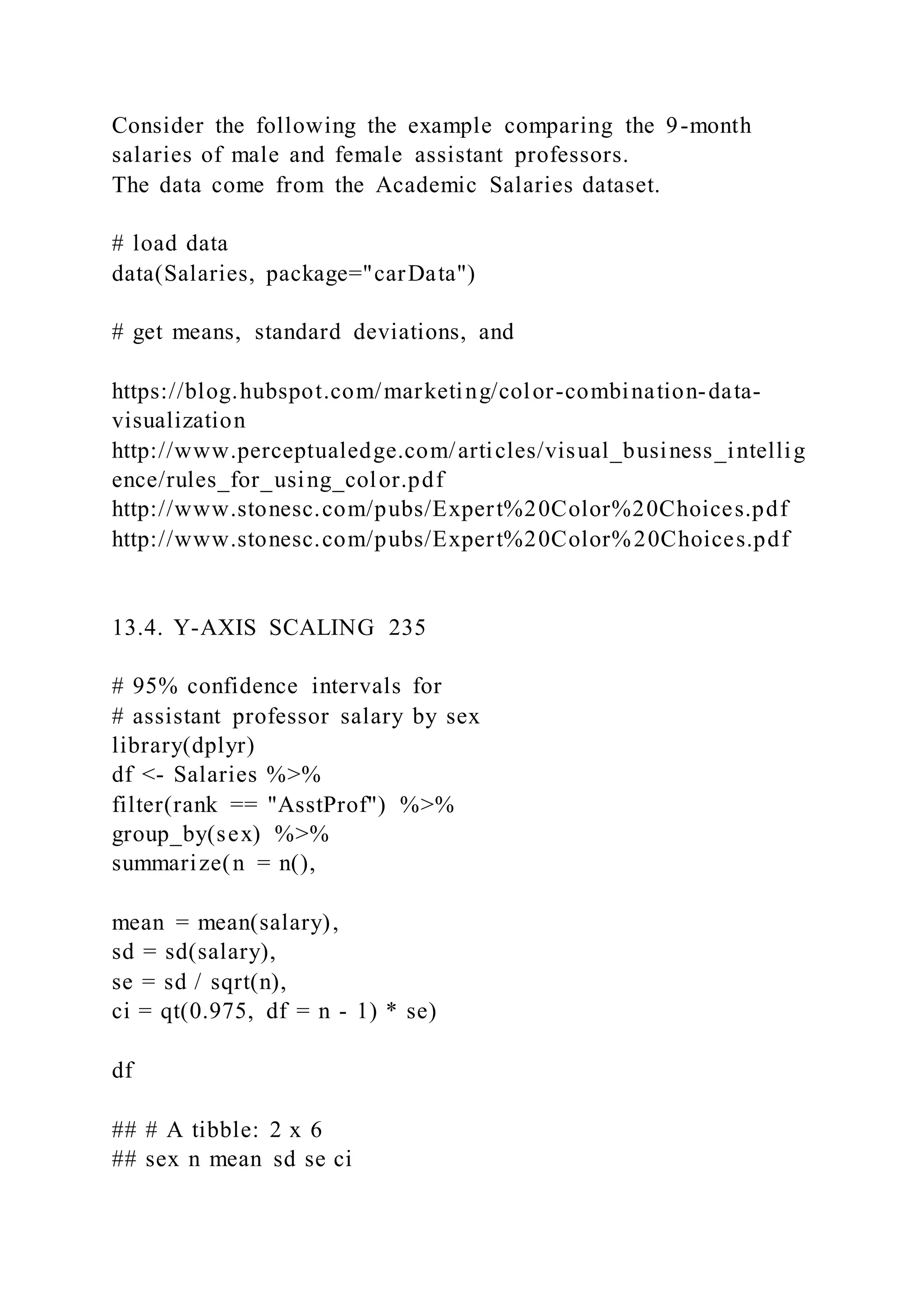 Consider the following the example comparing the 9-month
salaries of male and female assistant professors.
The data come from the Academic Salaries dataset.
# load data
data(Salaries, package="carData")
# get means, standard deviations, and
https://blog.hubspot.com/marketing/color-combination-data-
visualization
http://www.perceptualedge.com/articles/visual_business_intellig
ence/rules_for_using_color.pdf
http://www.stonesc.com/pubs/Expert%20Color%20Choices.pdf
http://www.stonesc.com/pubs/Expert%20Color%20Choices.pdf
13.4. Y-AXIS SCALING 235
# 95% confidence intervals for
# assistant professor salary by sex
library(dplyr)
df <- Salaries %>%
filter(rank == "AsstProf") %>%
group_by(sex) %>%
summarize(n = n(),
mean = mean(salary),
sd = sd(salary),
se = sd / sqrt(n),
ci = qt(0.975, df = n - 1) * se)
df
## # A tibble: 2 x 6
## sex n mean sd se ci
 