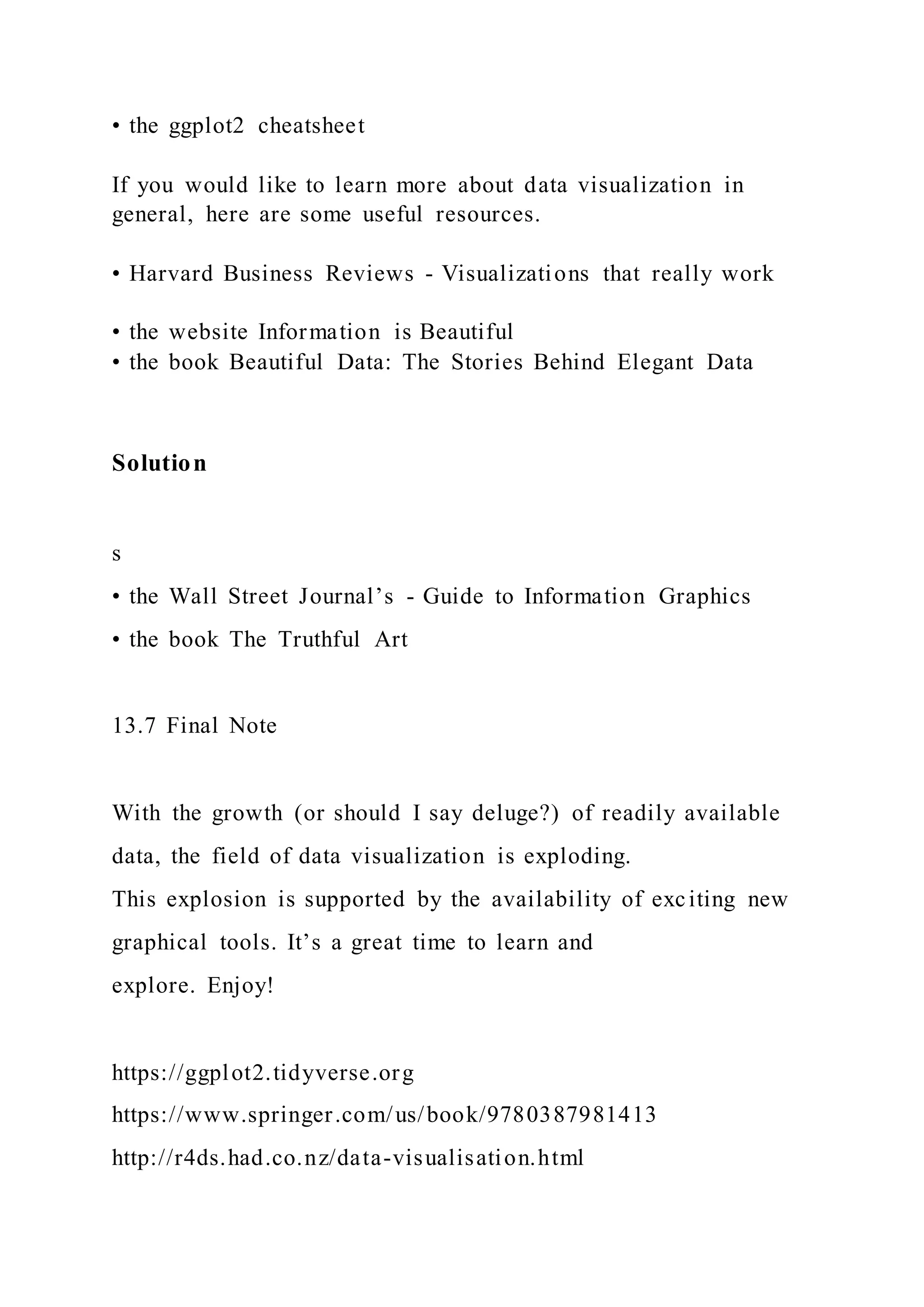 • the ggplot2 cheatsheet
If you would like to learn more about data visualization in
general, here are some useful resources.
• Harvard Business Reviews - Visualizations that really work
• the website Information is Beautiful
• the book Beautiful Data: The Stories Behind Elegant Data
Solution
s
• the Wall Street Journal’s - Guide to Information Graphics
• the book The Truthful Art
13.7 Final Note
With the growth (or should I say deluge?) of readily available
data, the field of data visualization is exploding.
This explosion is supported by the availability of exciting new
graphical tools. It’s a great time to learn and
explore. Enjoy!
https://ggplot2.tidyverse.org
https://www.springer.com/us/book/9780387981413
http://r4ds.had.co.nz/data-visualisation.html
 