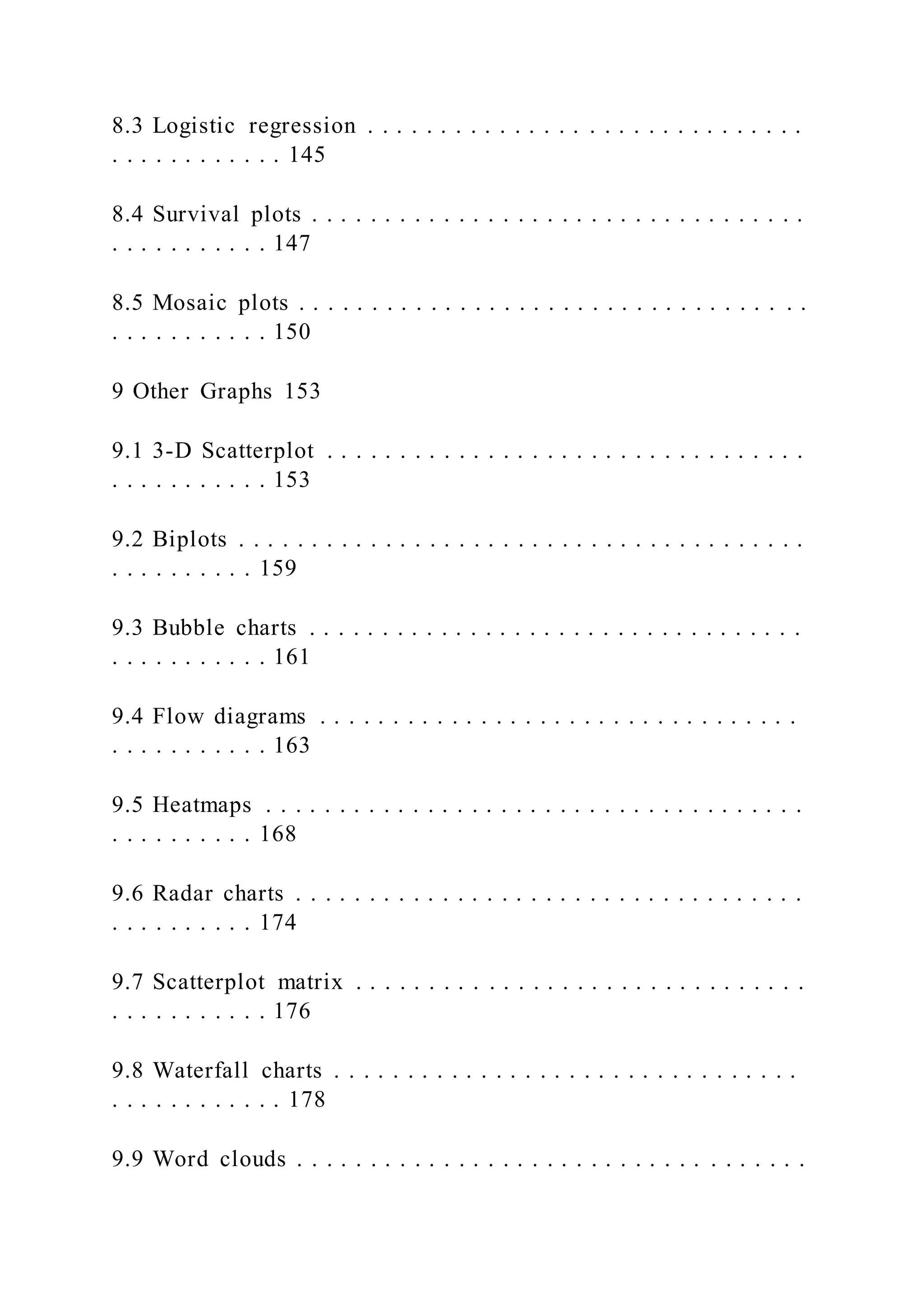 8.3 Logistic regression . . . . . . . . . . . . . . . . . . . . . . . . . . . . . .
. . . . . . . . . . . . 145
8.4 Survival plots . . . . . . . . . . . . . . . . . . . . . . . . . . . . . . . . . .
. . . . . . . . . . . 147
8.5 Mosaic plots . . . . . . . . . . . . . . . . . . . . . . . . . . . . . . . . . . .
. . . . . . . . . . . 150
9 Other Graphs 153
9.1 3-D Scatterplot . . . . . . . . . . . . . . . . . . . . . . . . . . . . . . . . .
. . . . . . . . . . . 153
9.2 Biplots . . . . . . . . . . . . . . . . . . . . . . . . . . . . . . . . . . . . . . .
. . . . . . . . . . 159
9.3 Bubble charts . . . . . . . . . . . . . . . . . . . . . . . . . . . . . . . . . .
. . . . . . . . . . . 161
9.4 Flow diagrams . . . . . . . . . . . . . . . . . . . . . . . . . . . . . . . . .
. . . . . . . . . . . 163
9.5 Heatmaps . . . . . . . . . . . . . . . . . . . . . . . . . . . . . . . . . . . . .
. . . . . . . . . . 168
9.6 Radar charts . . . . . . . . . . . . . . . . . . . . . . . . . . . . . . . . . . .
. . . . . . . . . . 174
9.7 Scatterplot matrix . . . . . . . . . . . . . . . . . . . . . . . . . . . . . . .
. . . . . . . . . . . 176
9.8 Waterfall charts . . . . . . . . . . . . . . . . . . . . . . . . . . . . . . . .
. . . . . . . . . . . . 178
9.9 Word clouds . . . . . . . . . . . . . . . . . . . . . . . . . . . . . . . . . . .
 