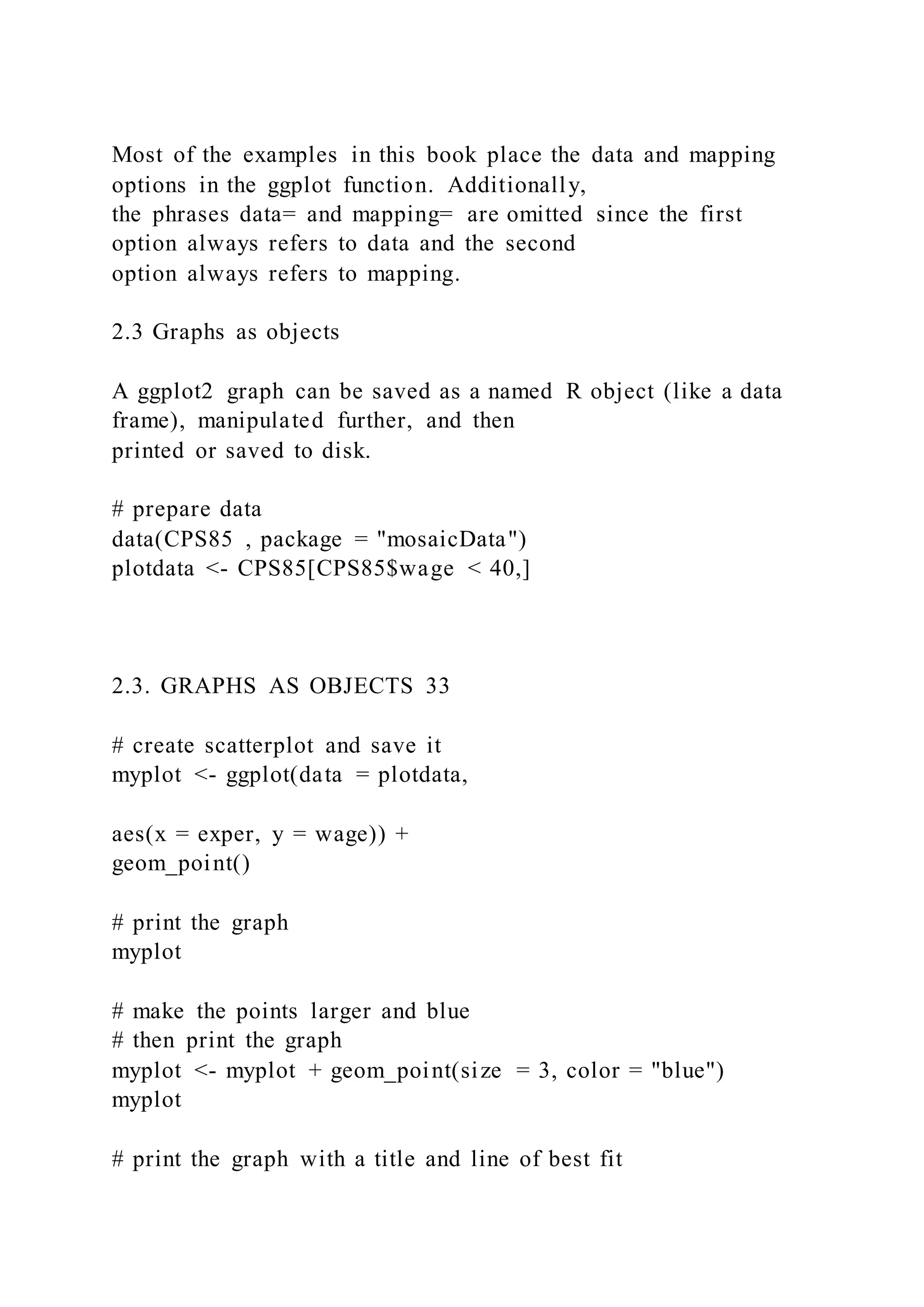Most of the examples in this book place the data and mapping
options in the ggplot function. Additionally,
the phrases data= and mapping= are omitted since the first
option always refers to data and the second
option always refers to mapping.
2.3 Graphs as objects
A ggplot2 graph can be saved as a named R object (like a data
frame), manipulated further, and then
printed or saved to disk.
# prepare data
data(CPS85 , package = "mosaicData")
plotdata <- CPS85[CPS85$wage < 40,]
2.3. GRAPHS AS OBJECTS 33
# create scatterplot and save it
myplot <- ggplot(data = plotdata,
aes(x = exper, y = wage)) +
geom_point()
# print the graph
myplot
# make the points larger and blue
# then print the graph
myplot <- myplot + geom_point(size = 3, color = "blue")
myplot
# print the graph with a title and line of best fit
 