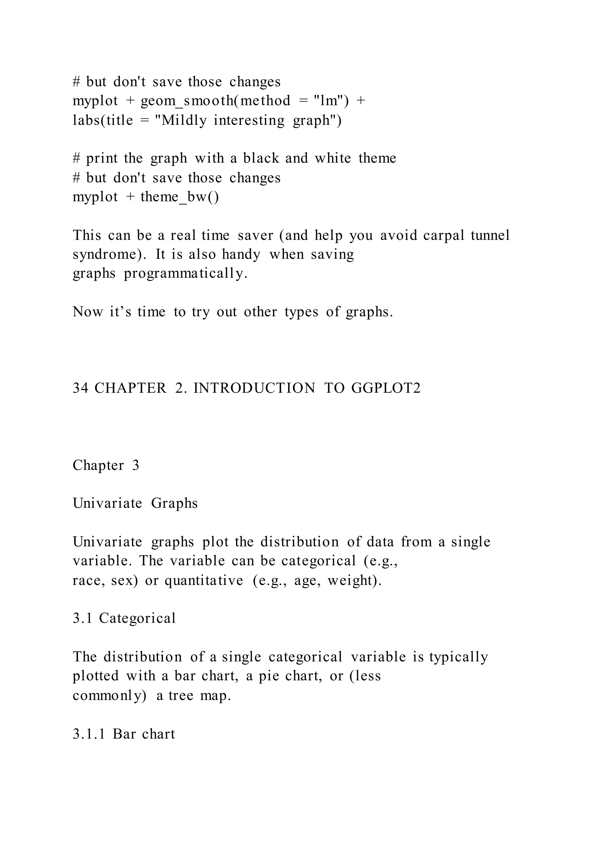 # but don't save those changes
myplot + geom_smooth(method = "lm") +
labs(title = "Mildly interesting graph")
# print the graph with a black and white theme
# but don't save those changes
myplot + theme_bw()
This can be a real time saver (and help you avoid carpal tunnel
syndrome). It is also handy when saving
graphs programmatically.
Now it’s time to try out other types of graphs.
34 CHAPTER 2. INTRODUCTION TO GGPLOT2
Chapter 3
Univariate Graphs
Univariate graphs plot the distribution of data from a single
variable. The variable can be categorical (e.g.,
race, sex) or quantitative (e.g., age, weight).
3.1 Categorical
The distribution of a single categorical variable is typically
plotted with a bar chart, a pie chart, or (less
commonly) a tree map.
3.1.1 Bar chart
 