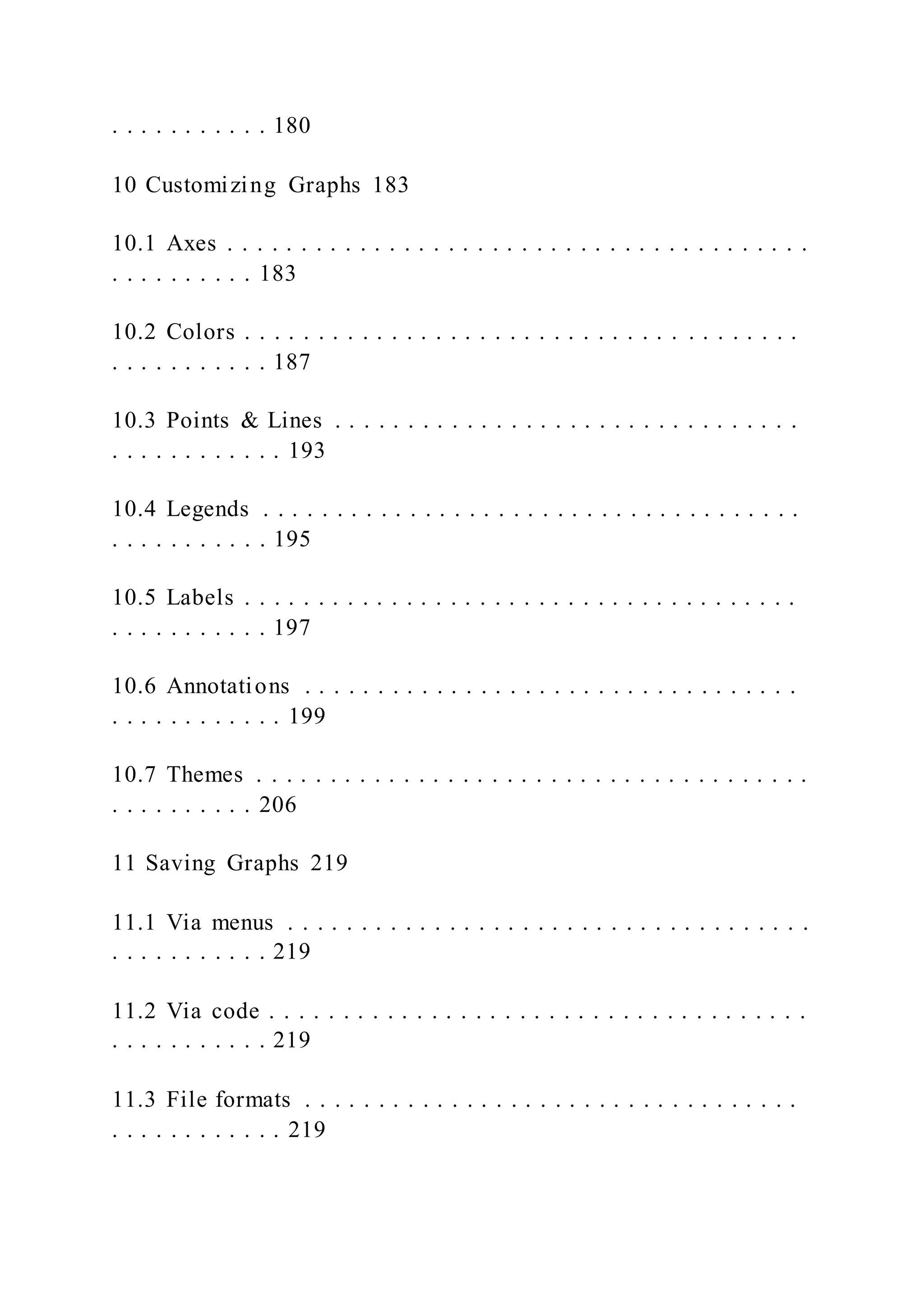 . . . . . . . . . . . 180
10 Customizing Graphs 183
10.1 Axes . . . . . . . . . . . . . . . . . . . . . . . . . . . . . . . . . . . . . . . .
. . . . . . . . . . 183
10.2 Colors . . . . . . . . . . . . . . . . . . . . . . . . . . . . . . . . . . . . . .
. . . . . . . . . . . 187
10.3 Points & Lines . . . . . . . . . . . . . . . . . . . . . . . . . . . . . . . .
. . . . . . . . . . . . 193
10.4 Legends . . . . . . . . . . . . . . . . . . . . . . . . . . . . . . . . . . . . .
. . . . . . . . . . . 195
10.5 Labels . . . . . . . . . . . . . . . . . . . . . . . . . . . . . . . . . . . . . .
. . . . . . . . . . . 197
10.6 Annotations . . . . . . . . . . . . . . . . . . . . . . . . . . . . . . . . . .
. . . . . . . . . . . . 199
10.7 Themes . . . . . . . . . . . . . . . . . . . . . . . . . . . . . . . . . . . . . .
. . . . . . . . . . 206
11 Saving Graphs 219
11.1 Via menus . . . . . . . . . . . . . . . . . . . . . . . . . . . . . . . . . . . .
. . . . . . . . . . . 219
11.2 Via code . . . . . . . . . . . . . . . . . . . . . . . . . . . . . . . . . . . . .
. . . . . . . . . . . 219
11.3 File formats . . . . . . . . . . . . . . . . . . . . . . . . . . . . . . . . . .
. . . . . . . . . . . . 219
 