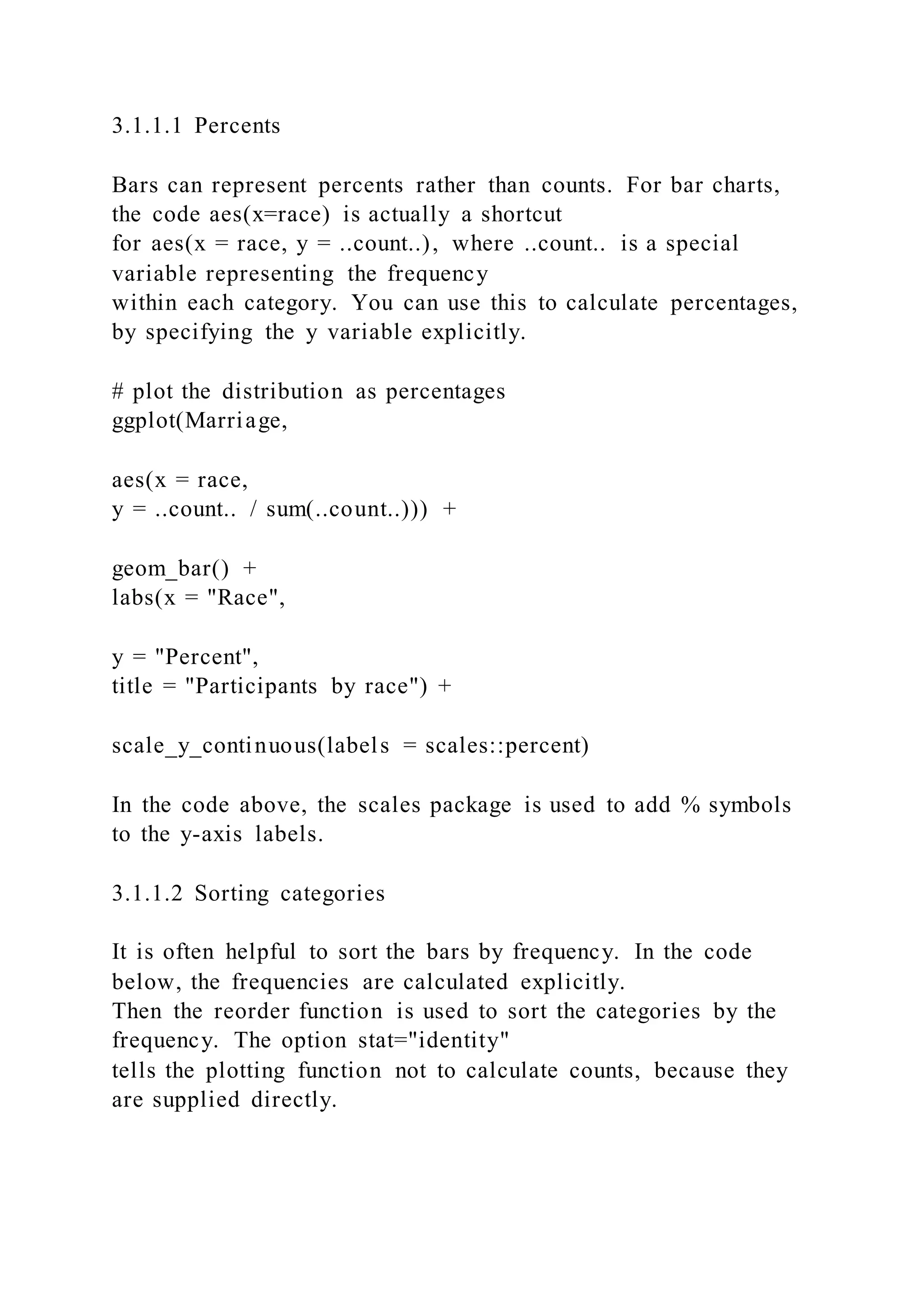 3.1.1.1 Percents
Bars can represent percents rather than counts. For bar charts,
the code aes(x=race) is actually a shortcut
for aes(x = race, y = ..count..), where ..count.. is a special
variable representing the frequency
within each category. You can use this to calculate percentages,
by specifying the y variable explicitly.
# plot the distribution as percentages
ggplot(Marriage,
aes(x = race,
y = ..count.. / sum(..count..))) +
geom_bar() +
labs(x = "Race",
y = "Percent",
title = "Participants by race") +
scale_y_continuous(labels = scales::percent)
In the code above, the scales package is used to add % symbols
to the y-axis labels.
3.1.1.2 Sorting categories
It is often helpful to sort the bars by frequency. In the code
below, the frequencies are calculated explicitly.
Then the reorder function is used to sort the categories by the
frequency. The option stat="identity"
tells the plotting function not to calculate counts, because they
are supplied directly.
 