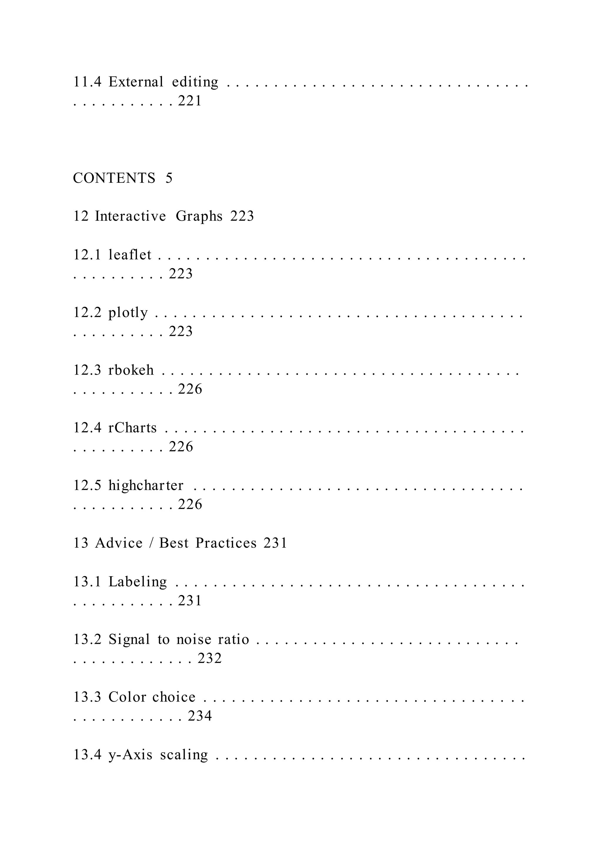 11.4 External editing . . . . . . . . . . . . . . . . . . . . . . . . . . . . . . . .
. . . . . . . . . . . 221
CONTENTS 5
12 Interactive Graphs 223
12.1 leaflet . . . . . . . . . . . . . . . . . . . . . . . . . . . . . . . . . . . . . . .
. . . . . . . . . . 223
12.2 plotly . . . . . . . . . . . . . . . . . . . . . . . . . . . . . . . . . . . . . . .
. . . . . . . . . . 223
12.3 rbokeh . . . . . . . . . . . . . . . . . . . . . . . . . . . . . . . . . . . . . .
. . . . . . . . . . . 226
12.4 rCharts . . . . . . . . . . . . . . . . . . . . . . . . . . . . . . . . . . . . . .
. . . . . . . . . . 226
12.5 highcharter . . . . . . . . . . . . . . . . . . . . . . . . . . . . . . . . . . .
. . . . . . . . . . . 226
13 Advice / Best Practices 231
13.1 Labeling . . . . . . . . . . . . . . . . . . . . . . . . . . . . . . . . . . . . .
. . . . . . . . . . . 231
13.2 Signal to noise ratio . . . . . . . . . . . . . . . . . . . . . . . . . . . .
. . . . . . . . . . . . . 232
13.3 Color choice . . . . . . . . . . . . . . . . . . . . . . . . . . . . . . . . . .
. . . . . . . . . . . . 234
13.4 y-Axis scaling . . . . . . . . . . . . . . . . . . . . . . . . . . . . . . . . .
 