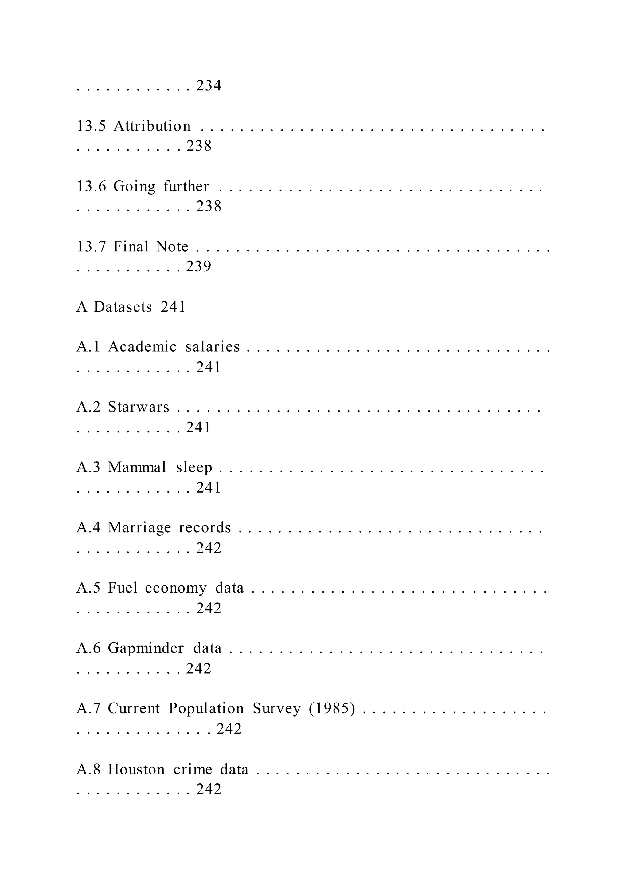 . . . . . . . . . . . . 234
13.5 Attribution . . . . . . . . . . . . . . . . . . . . . . . . . . . . . . . . . . .
. . . . . . . . . . . 238
13.6 Going further . . . . . . . . . . . . . . . . . . . . . . . . . . . . . . . . .
. . . . . . . . . . . . 238
13.7 Final Note . . . . . . . . . . . . . . . . . . . . . . . . . . . . . . . . . . . .
. . . . . . . . . . . 239
A Datasets 241
A.1 Academic salaries . . . . . . . . . . . . . . . . . . . . . . . . . . . . . . .
. . . . . . . . . . . . 241
A.2 Starwars . . . . . . . . . . . . . . . . . . . . . . . . . . . . . . . . . . . . .
. . . . . . . . . . . 241
A.3 Mammal sleep . . . . . . . . . . . . . . . . . . . . . . . . . . . . . . . . .
. . . . . . . . . . . . 241
A.4 Marriage records . . . . . . . . . . . . . . . . . . . . . . . . . . . . . . .
. . . . . . . . . . . . 242
A.5 Fuel economy data . . . . . . . . . . . . . . . . . . . . . . . . . . . . . .
. . . . . . . . . . . . 242
A.6 Gapminder data . . . . . . . . . . . . . . . . . . . . . . . . . . . . . . . .
. . . . . . . . . . . 242
A.7 Current Population Survey (1985) . . . . . . . . . . . . . . . . . . .
. . . . . . . . . . . . . . 242
A.8 Houston crime data . . . . . . . . . . . . . . . . . . . . . . . . . . . . . .
. . . . . . . . . . . . 242
 