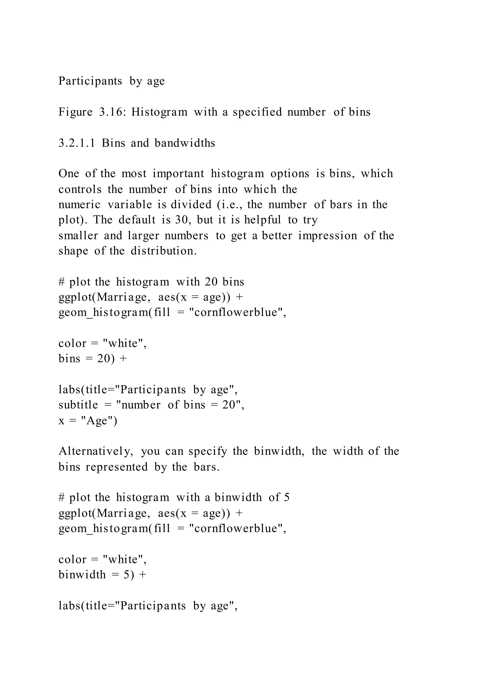 Participants by age
Figure 3.16: Histogram with a specified number of bins
3.2.1.1 Bins and bandwidths
One of the most important histogram options is bins, which
controls the number of bins into which the
numeric variable is divided (i.e., the number of bars in the
plot). The default is 30, but it is helpful to try
smaller and larger numbers to get a better impression of the
shape of the distribution.
# plot the histogram with 20 bins
ggplot(Marriage, aes(x = age)) +
geom_histogram(fill = "cornflowerblue",
color = "white",
bins = 20) +
labs(title="Participants by age",
subtitle = "number of bins = 20",
x = "Age")
Alternatively, you can specify the binwidth, the width of the
bins represented by the bars.
# plot the histogram with a binwidth of 5
ggplot(Marriage, aes(x = age)) +
geom_histogram(fill = "cornflowerblue",
color = "white",
binwidth = 5) +
labs(title="Participants by age",
 