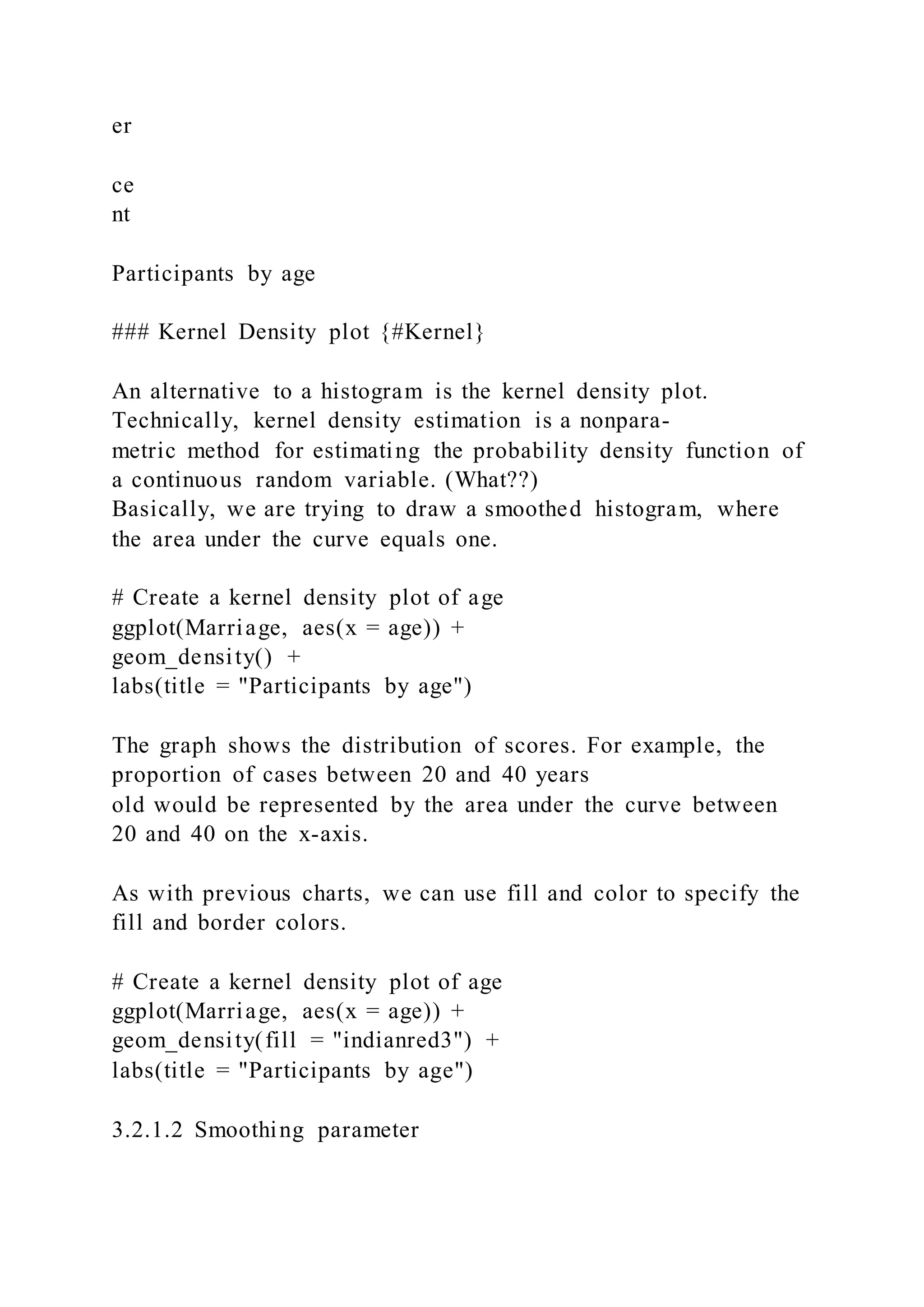 er
ce
nt
Participants by age
### Kernel Density plot {#Kernel}
An alternative to a histogram is the kernel density plot.
Technically, kernel density estimation is a nonpara-
metric method for estimating the probability density function of
a continuous random variable. (What??)
Basically, we are trying to draw a smoothed histogram, where
the area under the curve equals one.
# Create a kernel density plot of age
ggplot(Marriage, aes(x = age)) +
geom_density() +
labs(title = "Participants by age")
The graph shows the distribution of scores. For example, the
proportion of cases between 20 and 40 years
old would be represented by the area under the curve between
20 and 40 on the x-axis.
As with previous charts, we can use fill and color to specify the
fill and border colors.
# Create a kernel density plot of age
ggplot(Marriage, aes(x = age)) +
geom_density(fill = "indianred3") +
labs(title = "Participants by age")
3.2.1.2 Smoothing parameter
 