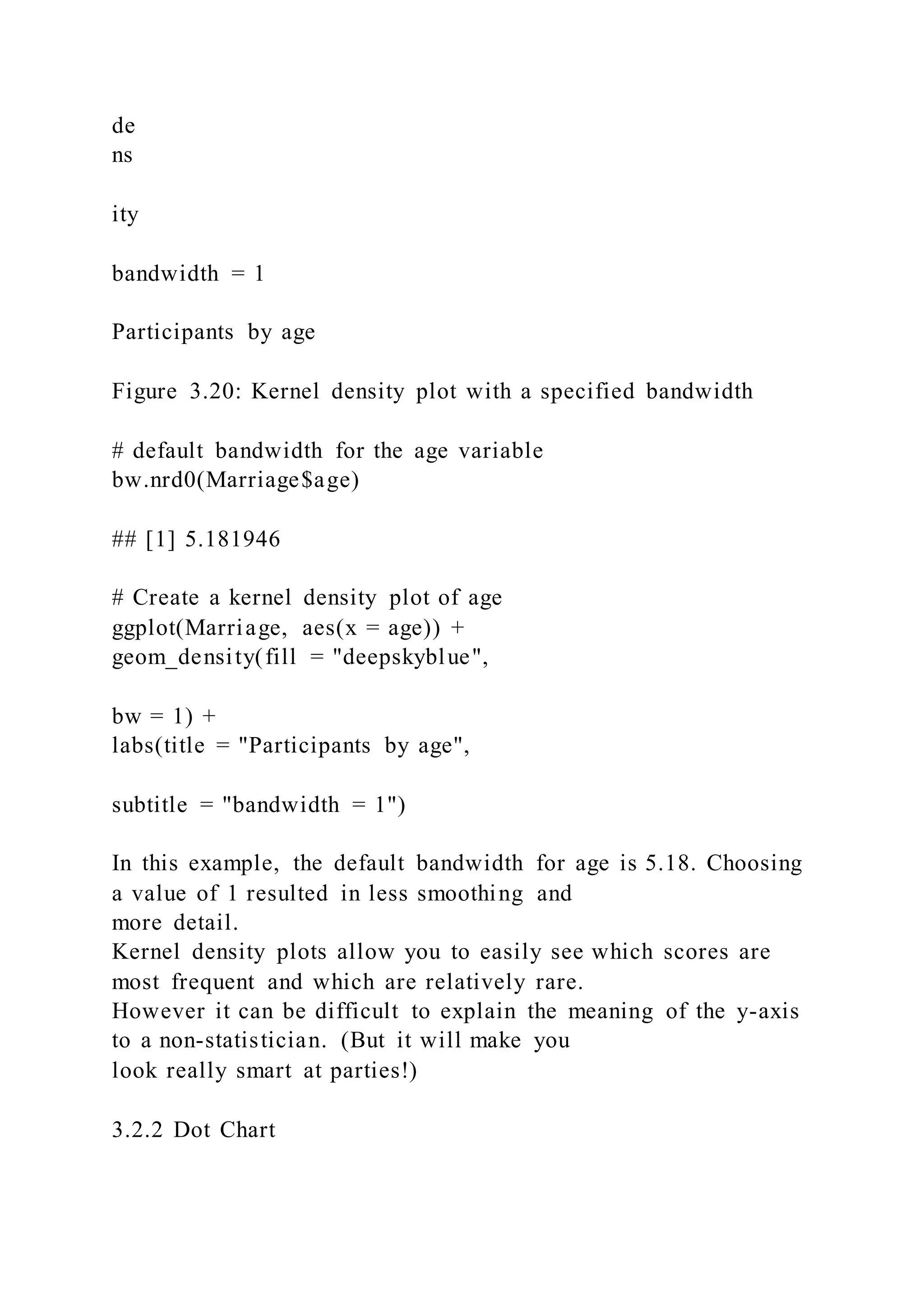 de
ns
ity
bandwidth = 1
Participants by age
Figure 3.20: Kernel density plot with a specified bandwidth
# default bandwidth for the age variable
bw.nrd0(Marriage$age)
## [1] 5.181946
# Create a kernel density plot of age
ggplot(Marriage, aes(x = age)) +
geom_density(fill = "deepskyblue",
bw = 1) +
labs(title = "Participants by age",
subtitle = "bandwidth = 1")
In this example, the default bandwidth for age is 5.18. Choosing
a value of 1 resulted in less smoothing and
more detail.
Kernel density plots allow you to easily see which scores are
most frequent and which are relatively rare.
However it can be difficult to explain the meaning of the y-axis
to a non-statistician. (But it will make you
look really smart at parties!)
3.2.2 Dot Chart
 