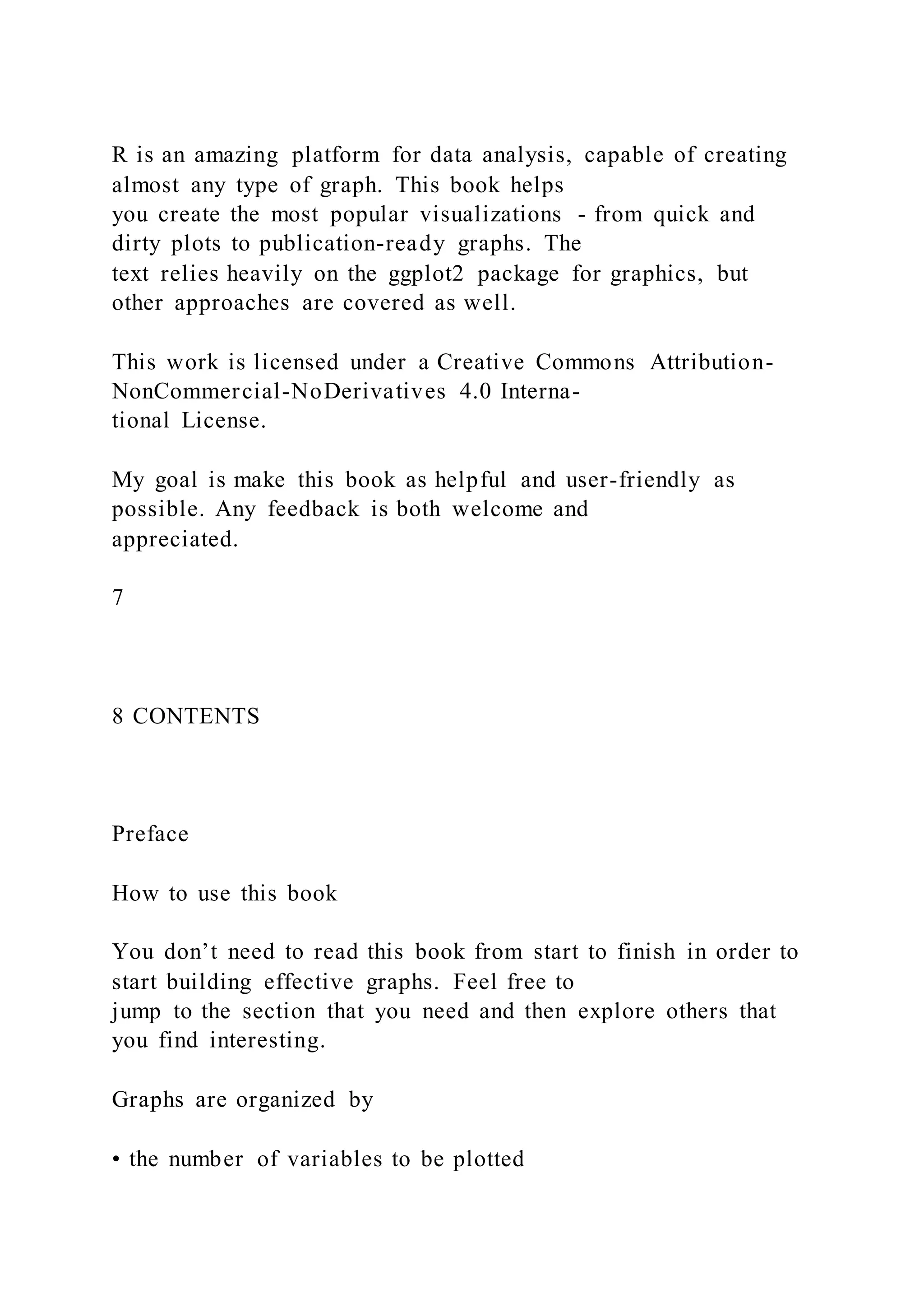 R is an amazing platform for data analysis, capable of creating
almost any type of graph. This book helps
you create the most popular visualizations - from quick and
dirty plots to publication-ready graphs. The
text relies heavily on the ggplot2 package for graphics, but
other approaches are covered as well.
This work is licensed under a Creative Commons Attribution-
NonCommercial-NoDerivatives 4.0 Interna-
tional License.
My goal is make this book as helpful and user-friendly as
possible. Any feedback is both welcome and
appreciated.
7
8 CONTENTS
Preface
How to use this book
You don’t need to read this book from start to finish in order to
start building effective graphs. Feel free to
jump to the section that you need and then explore others that
you find interesting.
Graphs are organized by
• the number of variables to be plotted
 