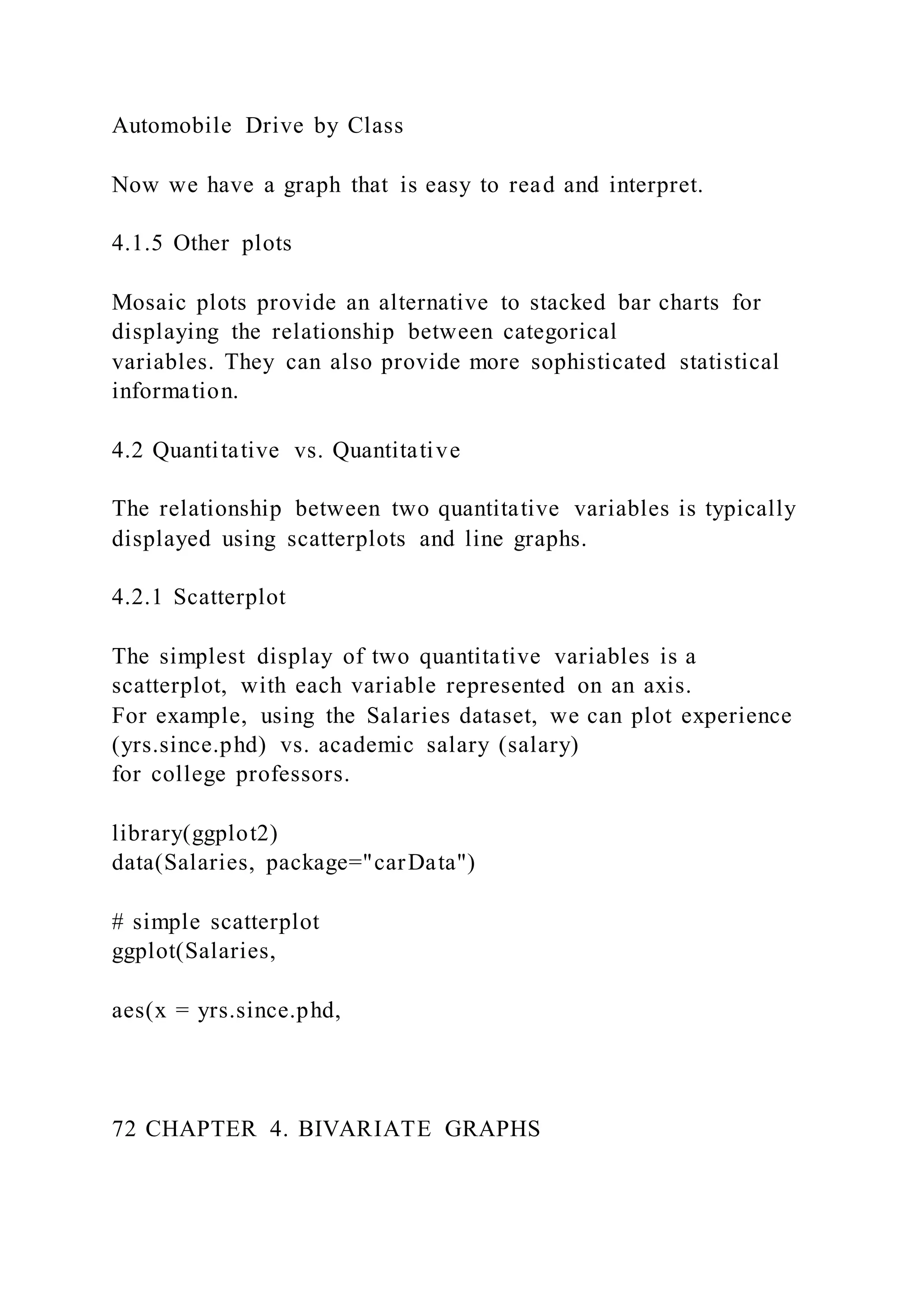 Automobile Drive by Class
Now we have a graph that is easy to read and interpret.
4.1.5 Other plots
Mosaic plots provide an alternative to stacked bar charts for
displaying the relationship between categorical
variables. They can also provide more sophisticated statistical
information.
4.2 Quantitative vs. Quantitative
The relationship between two quantitative variables is typically
displayed using scatterplots and line graphs.
4.2.1 Scatterplot
The simplest display of two quantitative variables is a
scatterplot, with each variable represented on an axis.
For example, using the Salaries dataset, we can plot experience
(yrs.since.phd) vs. academic salary (salary)
for college professors.
library(ggplot2)
data(Salaries, package="carData")
# simple scatterplot
ggplot(Salaries,
aes(x = yrs.since.phd,
72 CHAPTER 4. BIVARIATE GRAPHS
 