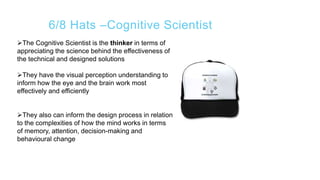 6/8 Hats –Cognitive Scientist
The Cognitive Scientist is the thinker in terms of
appreciating the science behind the effectiveness of
the technical and designed solutions
They have the visual perception understanding to
inform how the eye and the brain work most
effectively and efficiently
They also can inform the design process in relation
to the complexities of how the mind works in terms
of memory, attention, decision-making and
behavioural change
 