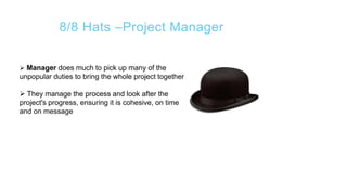 8/8 Hats –Project Manager
 Manager does much to pick up many of the
unpopular duties to bring the whole project together
 They manage the process and look after the
project's progress, ensuring it is cohesive, on time
and on message
 