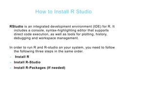 How to Install R Studio
RStudio is an integrated development environment (IDE) for R. It
includes a console, syntax-highlighting editor that supports
direct code execution, as well as tools for plotting, history,
debugging and workspace management.
In order to run R and R-studio on your system, you need to follow
the following three steps in the same order.
 Install R
 Install R-Studio
 Install R-Packages (If needed)
 