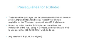 Prerequisites for RStudio
 These software packages can be downloaded from http://www.r-
project.org/ and http://rstudio.org/ respectively and are
available on the Windows, Linux and Mac OS X platforms.
 It must be noted that the R-Scripts can run without the
installation of the IDE, using R-Console, and students are free
to use any other IDE for R if they wish to do so.
 Any version of R (2.11.1 or higher)
 