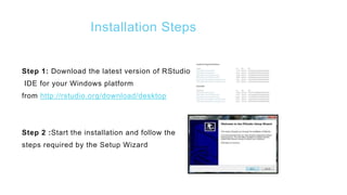 Installation Steps
Step 1: Download the latest version of RStudio
IDE for your Windows platform
from http://rstudio.org/download/desktop
Step 2 :Start the installation and follow the
steps required by the Setup Wizard
 