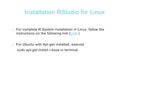 Installation RStudio for Linux
 For complete R System installation in Linux, follow the
instructions on the following link (Link )
 For Ubuntu with Apt-get installed, execute
sudo apt-get install r-base in terminal.
 