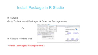 Install Package in R Studio
In RStudio
Go to Tools Install Packages  Enter the Package name
Or
In RStudio console type
> install. packages(“Package name")
 