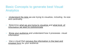 Basic Concepts to generate best Visual
Analytics
 Understand the data we are trying to visualize, including its size
and cardinality
 Determine what we are trying to visualize and what kind of
information we want to communicate
 Know your audience and understand how it processes visual
information
 Use a visual that conveys the information in the best and
simplest form for your audience
 