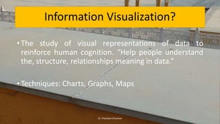 • The study of visual representations of data to
reinforce human cognition. “Help people understand
the, structure, relationships meaning in data.”
• Techniques: Charts, Graphs, Maps
Information Visualization?
Dr. Prashant Chauhan
 