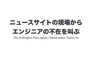 ニュースサイトの現場から 
エンジニアの不在を叫ぶ 
The Huffington Post Japan / News editor, Daichi Ito 
 