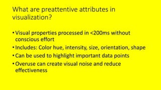 What are preattentive attributes in
visualization?
•Visual properties processed in <200ms without
conscious effort
•Includes: Color hue, intensity, size, orientation, shape
•Can be used to highlight important data points
•Overuse can create visual noise and reduce
effectiveness
 