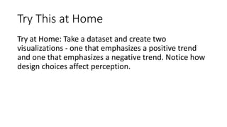 Try This at Home
Try at Home: Take a dataset and create two
visualizations - one that emphasizes a positive trend
and one that emphasizes a negative trend. Notice how
design choices affect perception.
 