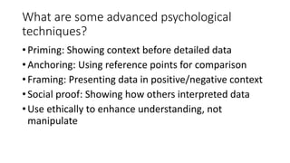 What are some advanced psychological
techniques?
•Priming: Showing context before detailed data
•Anchoring: Using reference points for comparison
•Framing: Presenting data in positive/negative context
•Social proof: Showing how others interpreted data
•Use ethically to enhance understanding, not
manipulate
 