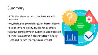 Summary
• Effective visualization combines art and
science
• Psychological principles guide better design
• Simplicity and clarity trump fancy effects
• Always consider your audience's perspective
• Ethical visualization presents truth clearly
• Test and iterate for maximum impact
 