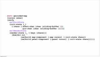 (defn geocoded-map
[cursor owner]
(reify
om/IInitState
(init-state [_]
{:chans {:event-chan (chan (sliding-buffer 1))
:pin...