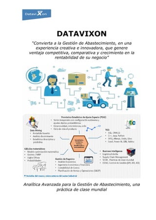 DATAVIXON
“Convierta a la Gestión de Abastecimiento, en una
experiencia creativa e innovadora, que genere
ventaja competitiva, comparativa y crecimiento en la
rentabilidad de su negocio”
Analítica Avanzada para la Gestión de Abastecimiento, una
práctica de clase mundial
 