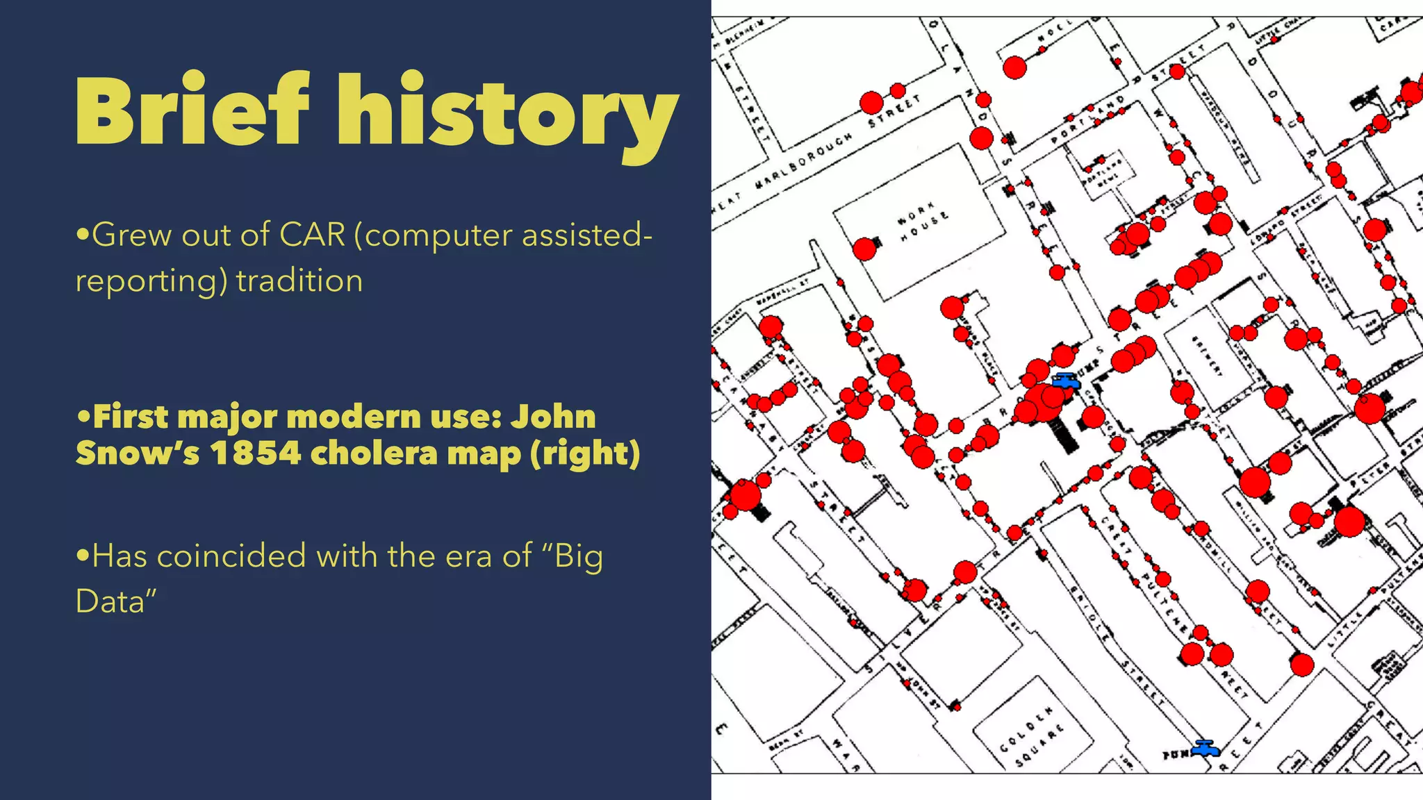 Brief history
•Grew out of CAR (computer assisted-
reporting) tradition
•First major modern use: John
Snow’s 1854 cholera map (right)
•Has coincided with the era of “Big
Data”
 