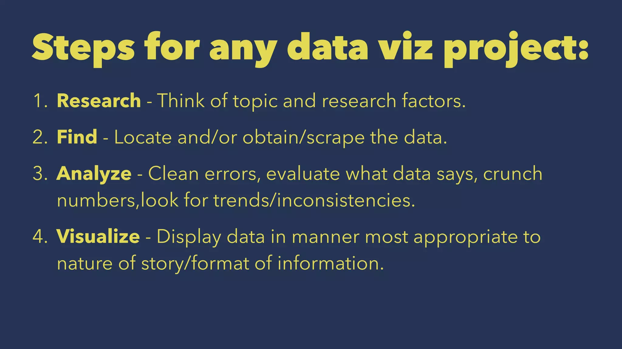 Steps for any data viz project:
1. Research - Think of topic and research factors.
2. Find - Locate and/or obtain/scrape the data.
3. Analyze - Clean errors, evaluate what data says, crunch
numbers,look for trends/inconsistencies.
4. Visualize - Display data in manner most appropriate to
nature of story/format of information.
 