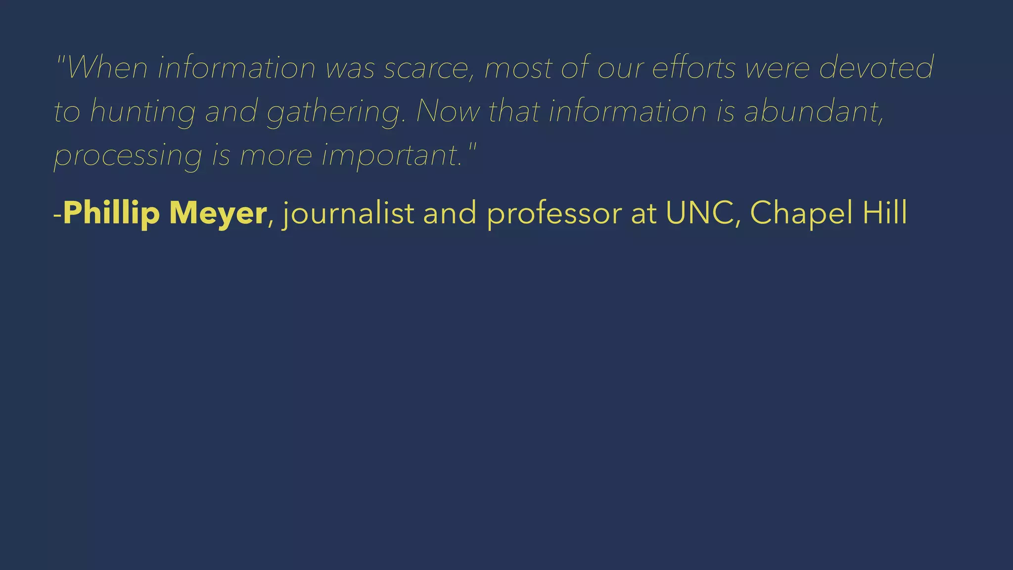 "When information was scarce, most of our efforts were devoted
to hunting and gathering. Now that information is abundant,
processing is more important."
-Phillip Meyer, journalist and professor at UNC, Chapel Hill
 