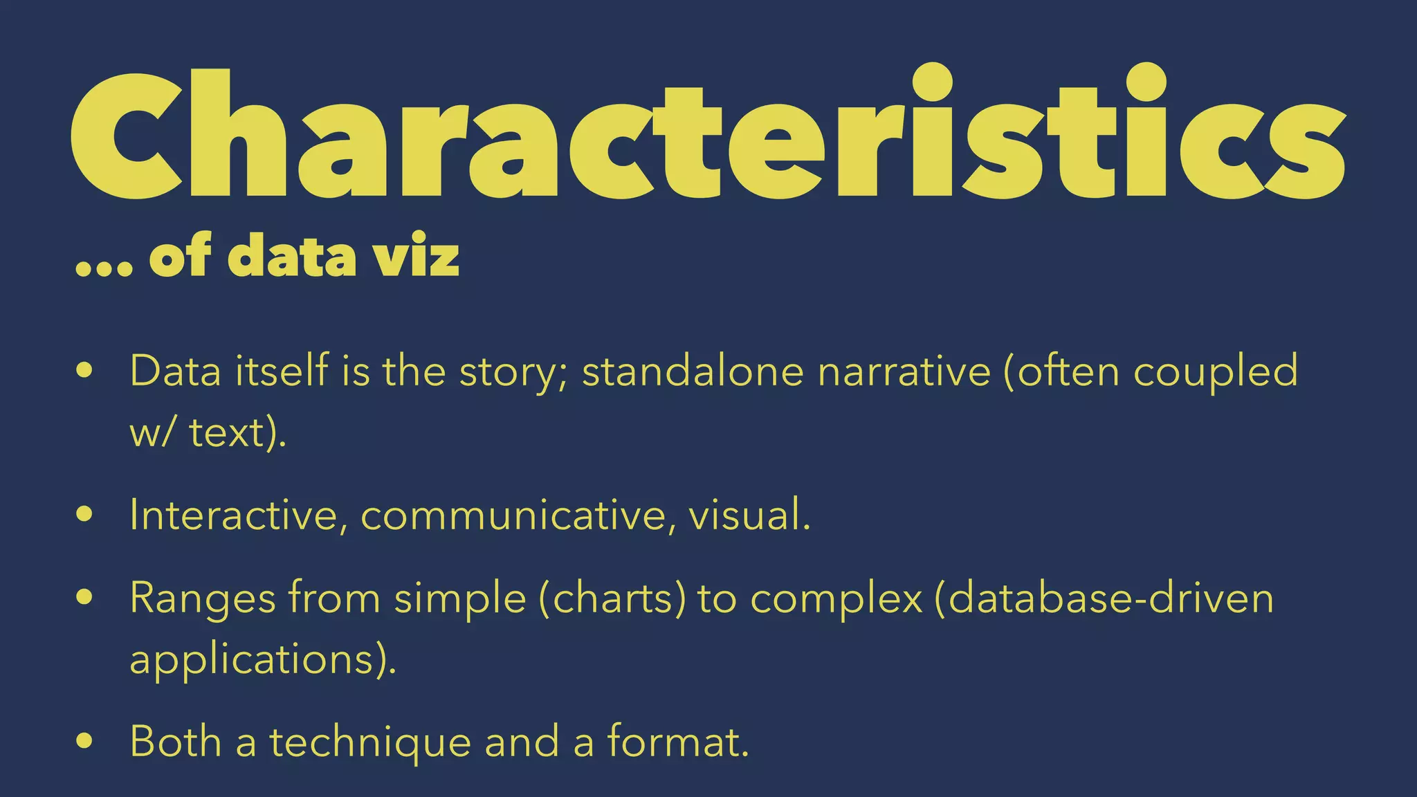 Characteristics... of data viz
• Data itself is the story; standalone narrative (often coupled
w/ text).
• Interactive, communicative, visual.
• Ranges from simple (charts) to complex (database-driven
applications).
• Both a technique and a format.
 