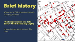 Brief history
•Grew out of CAR (computer assisted-
reporting) tradition
•First major modern use: John
Snow’s 1854 cholera map (right)
•Has coincided with the era of “Big
Data”
 