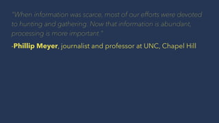 "When information was scarce, most of our efforts were devoted
to hunting and gathering. Now that information is abundant,
processing is more important."
-Phillip Meyer, journalist and professor at UNC, Chapel Hill
 