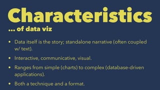 Characteristics... of data viz
• Data itself is the story; standalone narrative (often coupled
w/ text).
• Interactive, communicative, visual.
• Ranges from simple (charts) to complex (database-driven
applications).
• Both a technique and a format.
 
