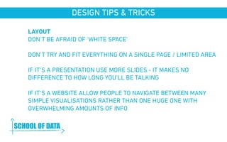 DESIGN TIPS & TRICKS 
LAYOUT 
DON’T BE AFRAID OF ‘WHITE SPACE’ 
DON’T TRY AND FIT EVERYTHING ON A SINGLE PAGE / LIMITED AREA 
IF IT’S A PRESENTATION USE MORE SLIDES - IT MAKES NO 
DIFFERENCE TO HOW LONG YOU’LL BE TALKING 
IF IT’S A WEBSITE ALLOW PEOPLE TO NAVIGATE BETWEEN MANY 
SIMPLE VISUALISATIONS RATHER THAN ONE HUGE ONE WITH 
OVERWHELMING AMOUNTS OF INFO 
www.schoolofdata.org 
 