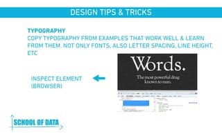 DESIGN TIPS & TRICKS 
TYPOGRAPHY 
COPY TYPOGRAPHY FROM EXAMPLES THAT WORK WELL & LEARN 
FROM THEM. NOT ONLY FONTS, ALSO LETTER SPACING, LINE HEIGHT, 
ETC 
INSPECT ELEMENT 
(BROWSER) 
www.schoolofdata.org 
 
